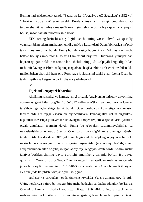 Buning natijasidateoretik tarzda "Ezzau op Le G’ogta1yup oG SagasLeg" (1812 yil)
"Harakter tartiblanishi" asari yaraldi. Bunda u inson  uni Tashqi tomondan o’rab
turgan sharoit va tarbiya mahso’li ekanligini isbotlaydi, tarbiya qanchalik yuqori
bo’lsa, inson tabiati takomillashib boradi.
XIX asrning birinchi o’n yilligida ishchilarning yaxshi ahvoli va iqtisodiy
yutukdari bilan odamlarni hayron qoldirgan Nyu-Laparkdagi Ouen fabrikasiga ko’plab
tashrif buyuruvchilar bo’ldi. Uning bu fabrikasiga buyuk knyaz Nikolay Pavlovich,
hattoki bo’lajak imperator Nikolay I ham tashrif buyurdi. Ouenning yutuqlaridan
hayron qolgan holda har tomondan ishchilarning juda ko’payib ketganligi bilan
tushuntirilayotgan ishchi xalqining tang ahvoli haqida eshitib u Ouenni o’zi bilan ikki
million britan aholisini ham olib Rossiyaga joylashishni taklif etadi. Lekin Ouen bu
taklifni qathiy rad etgan holda Angliyada yashab qoladi.
G’
Tajribani kengaytirish harakati
Aholining ishsizligi va kambag’alligi ortgani, Angliyaning iqtisodiy ahvolining
yomonlashgani bilan bog’liq 1815-1817 yillarda o’tkazilgan  muhokama Ouenni
targ’ibotchiga  aylanishiga  turtki  bo’ldi.  Ouen  boshqaruv  komitetiga  o’z  rejasini
taqdim etdi. Bu rejaga asosan bu qiyinchiliklarni kambag’allar uchun birgalikda,
kapitalistlarsiz ishga yollovchilar ishlaydigan kooperativ jamoa qishloqlarini yaratish
orqali  engillatish  mumkin  deydi.  Uning  bu  g’oyalari  tushunmovchiliklar  va
nafratlanishlarga uchradi. Shunda Ouen to’g’ridan-to’g’ri keng ommaga rejasini
taqdim etdi. Londondagi 1817 yilda anchagina aholi to’plangan joyda u birinchi
marta bir necha oiz gap bilan o’z rejasini bayon etdi. Qancha vaqt cho’zilgan sari
aniq muammon bilan bog’liq bo’lgan oddiy reja kengayib, o’sib bordi. Kommunistik
jamiyat  boshlanishining qayta qurilishi umumkeng tizimda bo’ldi. Bu qayta
qurishlarni Ouen ozroq bo’lsada Fure falanglarini eslatadigan mehnat kooperativ
jamoalari orqali tasavvur etardi. 1817-1824 yillar mabofnida Ouen butun Britaniyani
aylanib, juda ko’pblab Nutqlar qqidi, ko’pgina
aqolalar va varaqalar yozdi, tinimsiz ravishda o’z g’oyalarini targ’ib etdi.
Uning rejalariga befarq bo’lmagan birqancha badavlat va davlat odamlari bo’lsa-da,
Ouenning barcha harakatlari zoe ketdi. Hatto 1819 yilda uning  tajribasi uchun
mablani yiishga komitet to’zildi: komitetga gertsog Kent bilan bir qatorda David
