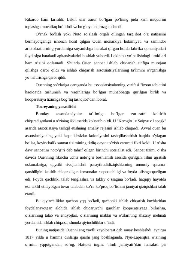 Rikardo  ham  kiritildi.  Lekin  ular  zarur  bo’lgan  po’lning  juda  kam  miqdorini
toplashga muvaffaq bo’lishdi va bu g’oya inqirozga uchradi.
O’rnak  bo’lish  yoki  Nutq  so’zlash  orqali  qilingan  targ’ibot  o’z  natijasini
bermayotganiga  ishonch  hosil  qilgan  Ouen  monarxiya  hokimiyati  va  zamindor
aristokratlarning yordamiga suyanishga harakat qilgan holda fabrika qonuniyatlari
foydasiga harakatli agitatsiyalarini boshlab yubordi. Lekin bu yo’nalishdagi umidlari
ham  o’zini  oqlamadi.  Shunda  Ouen  sanoat  ishlab  chiqarish sinfiga  murojaat
qilishga qaror qildi va ishlab chiqarish  assotsiatsiyalarining ta’limini o’rganishga
yo’naltirishga qaror qildi.
Ouenning so’zlariga qaraganda bu assotsiatsiyalarning vazifasi "inson tabiatini
haqiqatda  tushunish  va  yaqinlariga  bo’lgan  muhabbatga  qurilgan  birlik  va
kooperatsiya tizimiga bog’liq tashqilot"dan iborat.
Teoreyaning yaratilishi
Bunday  assotsiatsiyalar  ta’limiga  bo’lgan  zaruratni  keltirib
chiqaradiganlarni u o’zining ikki asarida ko’rsatib o’tdi. U "KerogIo 1e Soipyu oЈ apagk"
asarida assotsiatsiya tashqil etishning amaliy rejasini ishlab chiqardi. Avval ouen bu
assotsiatsiyaning yoki faqat  ishsizlar koloniyasini tashqillashtirish haqida o’ylagan
bo’lsa, keyinchalik sanoat tizimining tkdiq qayta to’zish zarurati fikri keldi. U o’sha
davr sanoatini noto’g’ri deb tahrif qilgan birinchi sotsialist edi. Sanoat tizimi o’sha
davrda Ouenning fikricha uchta noto’g’ri boshlanish asosida qurilgan: ishni ajratish
uskunalariga,  qaysiki  rivojlanishni  pasaytiradidiziqishlarning  umumiy  qarama-
qarshiligini keltirib chiqaradigan korxonalar raqobatchiligi va foyda olishga qurilgan
edi. Foyda qachlnki talab tenglashsa va takliy o’ssagina bo’ladi, haqiqiy hayotda
esa taklif etilayotgan tovar talabdan ko’ra ko’proq bo’lishini jamiyat qiziqishlari talab
etardi.
Bu qiyinchiliklar qachon yqq bo’ladi, qachonki ishlab chiqarish kuchlaridan
foydalanayotgan  alohida  ishlab  chiqaruvchi  guruhlar  kooperatsiyaga  birlashsa,
o’zlarining talab va ehtiyojlari, o’zlarining mablai va o’zlarining shaxsiy  mehnati
yordamida ishlab chiqarsa, shunda qiyinchiliklar o’tadi.
Buning natijasida Ouenni eng xavfli xayolparast deb sanay boshlashdi, ayniqsa
1817 yilda u hamma dinlarga qarshi jang boshlaganda. Nyu-Laparqtsa  o’zining
o’rnini  yqqotgandan  so’ng,  Hattoki  ingliz  "ilmli  jamiyati"dan  hafsalasi  pir
