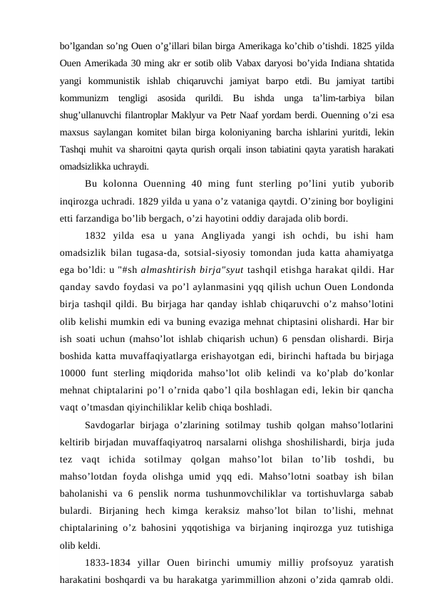 bo’lgandan so’ng Ouen o’g’illari bilan birga Amerikaga ko’chib o’tishdi. 1825 yilda
Ouen Amerikada 30 ming akr er sotib olib Vabax daryosi bo’yida Indiana shtatida
yangi  kommunistik  ishlab  chiqaruvchi  jamiyat  barpo  etdi.  Bu  jamiyat  tartibi
kommunizm  tengligi  asosida  qurildi.  Bu  ishda  unga  ta’lim-tarbiya  bilan
shug’ullanuvchi filantroplar Maklyur va Petr Naaf yordam berdi. Ouenning o’zi esa
maxsus saylangan komitet bilan birga koloniyaning  barcha ishlarini yuritdi, lekin
Tashqi muhit va sharoitni qayta qurish orqali inson tabiatini qayta yaratish harakati
omadsizlikka uchraydi. 
Bu  kolonna  Ouenning  40  ming  funt  sterling  po’lini  yutib  yuborib
inqirozga uchradi. 1829 yilda u yana o’z vataniga qaytdi. O’zining bor boyligini
etti farzandiga bo’lib bergach, o’zi hayotini oddiy darajada olib bordi.
1832  yilda  esa  u  yana  Angliyada  yangi  ish  ochdi,  bu  ishi  ham
omadsizlik bilan tugasa-da, sotsial-siyosiy tomondan juda katta ahamiyatga
ega bo’ldi: u "#sh almashtirish birja"syut tashqil etishga harakat qildi. Har
qanday savdo foydasi va po’l aylanmasini yqq qilish uchun Ouen Londonda
birja tashqil qildi. Bu birjaga har qanday ishlab chiqaruvchi o’z mahso’lotini
olib kelishi mumkin edi va buning evaziga mehnat chiptasini olishardi. Har bir
ish  soati uchun (mahso’lot ishlab chiqarish uchun) 6 pensdan olishardi. Birja
boshida katta muvaffaqiyatlarga erishayotgan edi, birinchi haftada bu birjaga
10000  funt  sterling  miqdorida  mahso’lot  olib  kelindi  va  ko’plab  do’konlar
mehnat chiptalarini po’l o’rnida qabo’l qila boshlagan edi, lekin bir qancha
vaqt o’tmasdan qiyinchiliklar kelib chiqa boshladi.
Savdogarlar  birjaga  o’zlarining  sotilmay  tushib  qolgan  mahso’lotlarini
keltirib birjadan muvaffaqiyatroq narsalarni olishga shoshilishardi, birja  juda
tez  vaqt  ichida  sotilmay  qolgan  mahso’lot  bilan  to’lib  toshdi,  bu
mahso’lotdan  foyda  olishga  umid  yqq  edi.  Mahso’lotni  soatbay  ish  bilan
baholanishi  va  6  penslik  norma  tushunmovchiliklar  va  tortishuvlarga  sabab
bulardi.  Birjaning  hech  kimga  keraksiz  mahso’lot  bilan  to’lishi,  mehnat
chiptalarining o’z bahosini yqqotishiga va birjaning inqirozga yuz tutishiga
olib keldi.
1833-1834  yillar  Ouen  birinchi  umumiy  milliy  profsoyuz  yaratish
harakatini boshqardi va bu harakatga yarimmillion ahzoni o’zida qamrab oldi.
