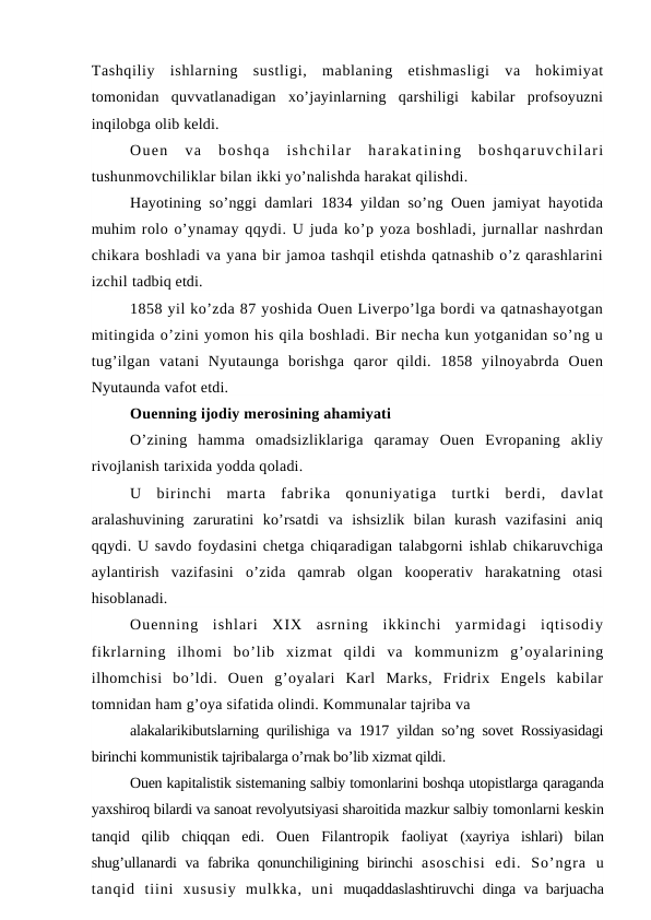 Tashqiliy  ishlarning  sustligi,  mablaning  etishmasligi  va  hokimiyat
tomonidan  quvvatlanadigan  xo’jayinlarning  qarshiligi  kabilar  profsoyuzni
inqilobga olib keldi.
Ouen  va  boshqa  ishchilar  harakatining  boshqaruvchilari
tushunmovchiliklar bilan ikki yo’nalishda harakat qilishdi.
Hayotining so’nggi damlari 1834 yildan so’ng Ouen jamiyat hayotida
muhim rolo o’ynamay qqydi. U juda ko’p yoza boshladi, jurnallar nashrdan
chikara boshladi va yana bir jamoa tashqil etishda qatnashib o’z qarashlarini
izchil tadbiq etdi.
1858 yil ko’zda 87 yoshida Ouen Liverpo’lga bordi va qatnashayotgan
mitingida o’zini yomon his qila boshladi. Bir necha kun yotganidan so’ng u
tug’ilgan  vatani  Nyutaunga  borishga  qaror  qildi.  1858  yilnoyabrda  Ouen
Nyutaunda vafot etdi.
Ouenning ijodiy merosining ahamiyati
O’zining  hamma  omadsizliklariga  qaramay  Ouen  Evropaning  akliy
rivojlanish tarixida yodda qoladi.
U  birinchi  marta  fabrika  qonuniyatiga  turtki  berdi,  davlat
aralashuvining  zaruratini  ko’rsatdi  va  ishsizlik  bilan  kurash  vazifasini  aniq
qqydi. U savdo foydasini chetga chiqaradigan talabgorni ishlab chikaruvchiga
aylantirish  vazifasini  o’zida  qamrab  olgan  kooperativ  harakatning  otasi
hisoblanadi.
Ouenning  ishlari  XIX  asrning  ikkinchi  yarmidagi  iqtisodiy
fikrlarning  ilhomi  bo’lib  xizmat  qildi  va  kommunizm  g’oyalarining
ilhomchisi  bo’ldi.  Ouen  g’oyalari  Karl  Marks,  Fridrix  Engels  kabilar
tomnidan ham g’oya sifatida olindi. Kommunalar tajriba va
alakalarikibutslarning qurilishiga va 1917 yildan so’ng sovet Rossiyasidagi
birinchi kommunistik tajribalarga o’rnak bo’lib xizmat qildi.
Ouen kapitalistik sistemaning salbiy tomonlarini boshqa utopistlarga qaraganda
yaxshiroq bilardi va sanoat revolyutsiyasi sharoitida mazkur salbiy tomonlarni keskin
tanqid  qilib  chiqqan  edi.  Ouen  Filantropik  faoliyat  (xayriya  ishlari)  bilan
shug’ullanardi va fabrika qonunchiligining birinchi  asoschisi  edi.  So’ngra  u
tanqid  tiini  xususiy  mulkka,  uni  muqaddaslashtiruvchi dinga va barjuacha
