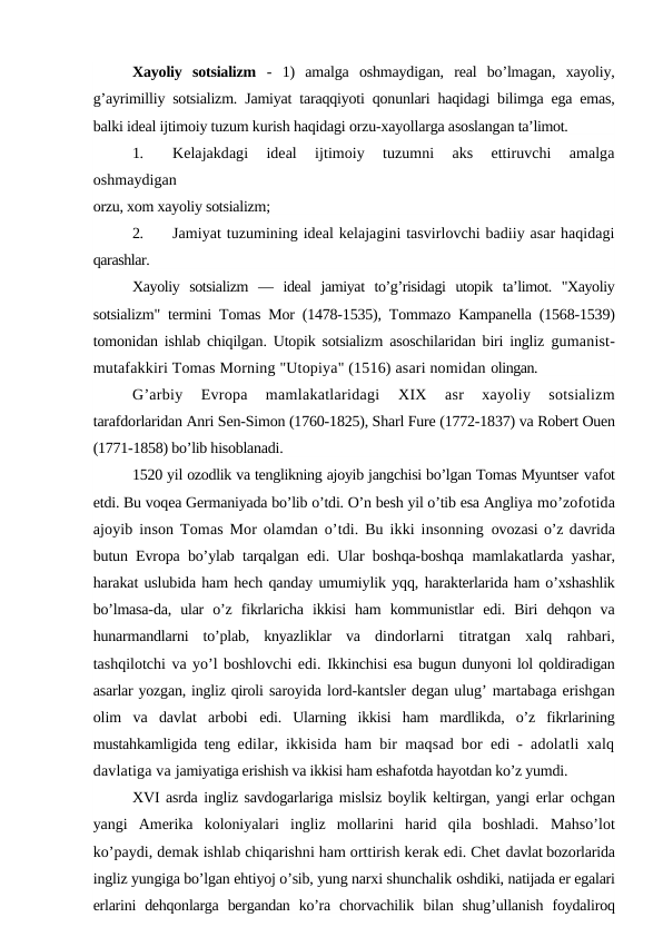 Xayoliy  sotsializm  -  1)  amalga  oshmaydigan,  real  bo’lmagan,  xayoliy,
g’ayrimilliy sotsializm. Jamiyat taraqqiyoti qonunlari haqidagi bilimga ega emas,
balki ideal ijtimoiy tuzum kurish haqidagi orzu-xayollarga asoslangan ta’limot.
1.
Kelajakdagi  ideal  ijtimoiy  tuzumni  aks  ettiruvchi  amalga
oshmaydigan
orzu, xom xayoliy sotsializm;
2.
Jamiyat tuzumining ideal kelajagini tasvirlovchi badiiy asar haqidagi
qarashlar.
Xayoliy  sotsializm  —  ideal  jamiyat  to’g’risidagi  utopik  ta’limot.  "Xayoliy
sotsializm" termini Tomas Mor (1478-1535), Tommazo Kampanella (1568-1539)
tomonidan ishlab chiqilgan. Utopik sotsializm asoschilaridan biri ingliz  gumanist-
mutafakkiri Tomas Morning "Utopiya" (1516) asari nomidan olingan.
G’arbiy  Evropa  mamlakatlaridagi
 XIX
 asr  xayoliy  sotsializm
tarafdorlaridan Anri Sen-Simon (1760-1825), Sharl Fure (1772-1837) va Robert Ouen
(1771-1858) bo’lib hisoblanadi.
1520 yil ozodlik va tenglikning ajoyib jangchisi bo’lgan Tomas Myuntser vafot
etdi. Bu voqea Germaniyada bo’lib o’tdi. O’n besh yil o’tib esa Angliya mo’zofotida
ajoyib inson Tomas Mor olamdan o’tdi. Bu ikki insonning  ovozasi o’z davrida
butun Evropa bo’ylab tarqalgan edi. Ular boshqa-boshqa  mamlakatlarda yashar,
harakat uslubida ham hech qanday umumiylik yqq, harakterlarida ham o’xshashlik
bo’lmasa-da,  ular  o’z  fikrlaricha  ikkisi  ham  kommunistlar  edi.  Biri  dehqon  va
hunarmandlarni  to’plab,  knyazliklar  va  dindorlarni  titratgan  xalq  rahbari,
tashqilotchi va yo’l boshlovchi edi. Ikkinchisi esa bugun dunyoni lol qoldiradigan
asarlar yozgan, ingliz qiroli saroyida lord-kantsler degan ulug’ martabaga erishgan
olim  va  davlat  arbobi  edi.  Ularning  ikkisi  ham  mardlikda,  o’z  fikrlarining
mustahkamligida teng  edilar, ikkisida ham bir maqsad bor edi - adolatli xalq
davlatiga va jamiyatiga erishish va ikkisi ham eshafotda hayotdan ko’z yumdi.
XVI asrda ingliz savdogarlariga mislsiz boylik keltirgan, yangi erlar  ochgan
yangi  Amerika  koloniyalari  ingliz  mollarini  harid  qila  boshladi.  Mahso’lot
ko’paydi, demak ishlab chiqarishni ham orttirish kerak edi. Chet davlat bozorlarida
ingliz yungiga bo’lgan ehtiyoj o’sib, yung narxi shunchalik oshdiki, natijada er egalari
erlarini  dehqonlarga  bergandan  ko’ra chorvachilik  bilan  shug’ullanish  foydaliroq
