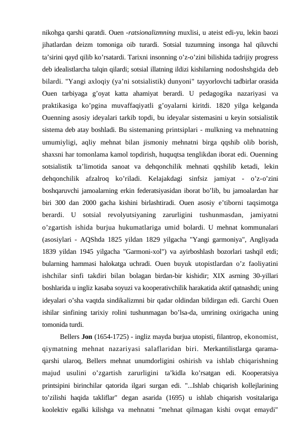 nikohga qarshi qaratdi. Ouen -ratsionalizmning muxlisi, u ateist edi-yu, lekin baozi
jihatlardan  deizm  tomoniga  oib turardi. Sotsial  tuzumning insonga  hal  qiluvchi
ta’sirini qayd qilib ko’rsatardi. Tarixni insonning o’z-o’zini bilishida tadrijiy progress
deb idealistlarcha talqin qilardi; sotsial illatning ildizi kishilarning nodoshshgida deb
bilardi. "Yangi axloqiy (ya’ni sotsialistik) dunyoni" tayyorlovchi tadbirlar orasida
Ouen  tarbiyaga  g’oyat  katta  ahamiyat  berardi.  U  pedagogika  nazariyasi  va
praktikasiga  ko’pgina  muvaffaqiyatli  g’oyalarni  kiritdi.  1820  yilga  kelganda
Ouenning asosiy ideyalari tarkib topdi, bu ideyalar sistemasini u keyin sotsialistik
sistema deb atay boshladi. Bu sistemaning printsiplari - mulkning va mehnatning
umumiyligi,  aqliy  mehnat  bilan  jismoniy  mehnatni  birga  qqshib  olib  borish,
shaxsni har tomonlama kamol topdirish, huquqtsa tenglikdan iborat edi. Ouenning
sotsialistik  ta’limotida  sanoat  va  dehqonchilik  mehnati  qqshilib  ketadi,  lekin
dehqonchilik  afzalroq  ko’riladi.  Kelajakdagi  sinfsiz  jamiyat  -  o’z-o’zini
boshqaruvchi jamoalarning erkin federatsiyasidan iborat bo’lib, bu jamoalardan har
biri 300 dan 2000 gacha kishini birlashtiradi. Ouen asosiy  e’tiborni taqsimotga
berardi.  U  sotsial  revolyutsiyaning  zarurligini  tushunmasdan,  jamiyatni
o’zgartish ishida burjua hukumatlariga umid  bolardi. U mehnat kommunalari
(asosiylari - AQShda 1825 yildan 1829  yilgacha "Yangi garmoniya", Angliyada
1839 yildan 1945 yilgacha "Garmoni-xol")  va ayirboshlash bozorlari tashqil etdi;
bularning hammasi halokatga uchradi.  Ouen buyuk utopistlardan o’z faoliyatini
ishchilar  sinfi  takdiri  bilan  bolagan birdan-bir  kishidir;  XIX asrning 30-yillari
boshlarida u ingliz kasaba soyuzi va kooperativchilik harakatida aktif qatnashdi; uning
ideyalari o’sha vaqtda sindikalizmni bir qadar oldindan bildirgan edi. Garchi Ouen
ishilar sinfining tarixiy rolini tushunmagan bo’lsa-da, umrining oxirigacha  uning
tomonida turdi.
Bellers Jon (1654-1725) - ingliz mayda burjua utopisti, filantrop, ekonomist,
qiymatning  mehnat  nazariyasi  salaflaridan  biri.  Merkantilistlarga qarama-
qarshi  ularoq, Bellers mehnat unumdorligini  oshirish  va  ishlab  chiqarishning
majud  usulini  o’zgartish  zarurligini  ta’kidla  ko’rsatgan  edi.  Kooperatsiya
printsipini birinchilar qatorida ilgari surgan edi. "...Ishlab chiqarish kollejlarining
to’zilishi  haqida  takliflar"  degan  asarida  (1695)  u  ishlab  chiqarish  vositalariga
koolektiv egalki kilishga  va  mehnatni  "mehnat  qilmagan  kishi  ovqat  emaydi"
