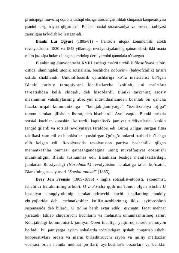 printsipiga muvofiq oqilona tashqil etishga asoslangan ishlab chiqarish kooperatsiyasi
planini keng  bayon qilgan edi. Bellers sotsial  straxovaniya va mehnat  tarbiyasi
zarurligini ta’kidlab ko’rsatgan edi.
Blanki  Lui  Ogyust  (1805-81)  -  frantso’z  utopik  kommunisti.  atokli
revolyutsioner, 1830 va 1848 yillardagi revolyutsiyalarning qatnashchisi; ikki marta
o’lim jazosiga hukm qilingan, umrining derli yarmini qamokda o’tkazgan
Blankining dunyoqarashi XVIII asrdagi ma’rifattchilik filosofiyasi ta’siri
ostida, shuningdek utopik sotsializm, boshlicha babuvizm (babyofchilik) ta’siri
ostida  shakllandi.  Umumfilosofik  qarashlariga  ko’ra  materialist  bo’lgan
Blanki  tarixiy  taraqqiyotni  idealistlarcha  izohlab,  uni  ma’rifatt
tarqatishdan  kelib  chiqadi,  deb  hisoblardi.  Blanki  tarixning  asosiy
mazmunini  vahshiylarning  absolyut  individualizmdan  boshlab  bir  qancha
fazalar  orqali  kommunizmga  -  "kelajak  jamiyatga",  "tsvilizatsiya  tojiga"
tomon harakat qilishdan iborat, deb hisoblardi. Ayni vaqtda Blanki tarixda
sotsial  kuchlar  kurashini  ko’rardi,  kapitalistik  jamiyat  ziddiyatlarini  keskin
tanqid qilardi va sotsial revolyutsiya tarafdori edi. Biroq u ilgari surgan fitna
taktikasi xato edi va blankistlar uyushtirgan Qo’zg’olonlarni barbod bo’lishga
olib  kelgan  edi.  Revolyutsida  revolyutsion  partiya  boshchilik  qilgan
mehnatkashlar  ommasi  qatnashgandagina  uning  muvaffaqiyat  qozonishi
mumkinligini  Blanki  tushunmas  edi.  Blankizm  boshqa  mamlakatlardagi,
jumladan Rossiyadagi  (Narodniklik)  revolyutsion harakatiga ta’sir ko’rsatdi.
Blankining asosiy asari "Sotsial tantsid" (1885).
Brey  Jon  Frensis  (1809-1895)  -  ingliz  sotsialist-utopisti,  ekonomist,
ishchilar harakatining arbobi. O’z-o’zicha qqib ma’lumot olgan ishchi. U
insoniyat  taraqqiyotininig  harakatlantiruvchi  kuchi  kishilarning  moddiy
ehtiyojlarida  deb,  mehnatkashlar  ko’lfat-azoblarining  ildizi  ayirboshlash
sistemasida  deb  bilardi.  U  ta’lim  berib  aytar  ediki,  qiymatni  faqat  mehnat
yaratadi. Ishlab chiqaruvchi  kuchlarni  va mehnatni  umumlashtirmoq zarur.
Kelajakdagi kommunistik jamiyat Ouen idealiga yaqinroq tarzda namoyon
bo’ladi.  bu  jamiyatga  ayrim  sohalarda  to’ziladigan  ipshab  chiqarish  ishchi
kooperativlari  orqali  va  ularni  birlashtiruvchi  rayon  va  milliy  markazlar
vositasi  bilan  hamda  mehnat  po’llari,  ayirboshlash  bozorlari  va  banklar
