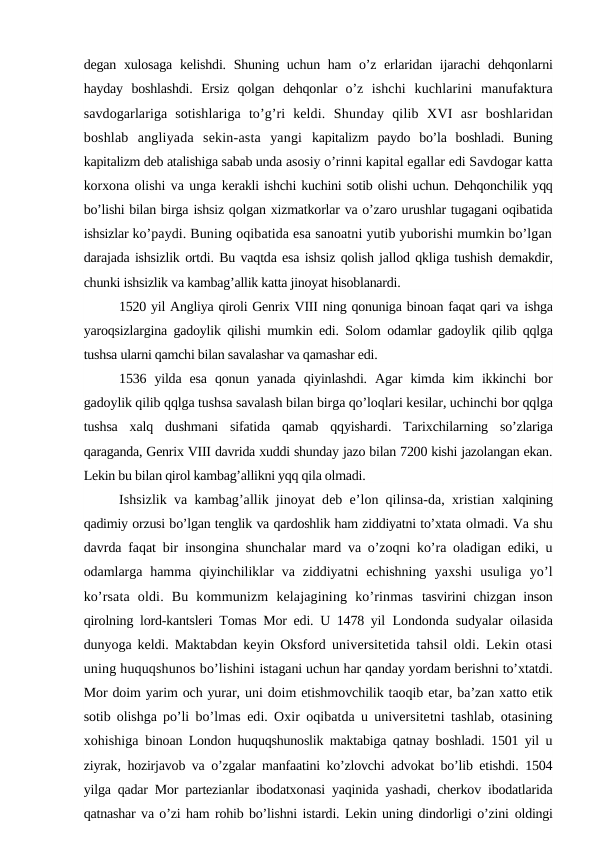degan xulosaga kelishdi. Shuning uchun ham  o’z erlaridan ijarachi  dehqonlarni
hayday  boshlashdi.  Ersiz  qolgan  dehqonlar  o’z  ishchi  kuchlarini  manufaktura
savdogarlariga  sotishlariga  to’g’ri  keldi.  Shunday  qilib  XVI  asr  boshlaridan
boshlab  angliyada  sekin-asta  yangi  kapitalizm  paydo  bo’la  boshladi.  Buning
kapitalizm deb atalishiga sabab unda asosiy o’rinni kapital egallar edi Savdogar katta
korxona olishi va unga kerakli ishchi kuchini sotib olishi uchun. Dehqonchilik yqq
bo’lishi bilan birga ishsiz qolgan xizmatkorlar va o’zaro urushlar tugagani oqibatida
ishsizlar ko’paydi. Buning oqibatida esa sanoatni yutib yuborishi mumkin bo’lgan
darajada ishsizlik ortdi. Bu vaqtda esa ishsiz qolish jallod qkliga tushish demakdir,
chunki ishsizlik va kambag’allik katta jinoyat hisoblanardi. 
1520 yil Angliya qiroli Genrix VIII ning qonuniga binoan faqat qari va ishga
yaroqsizlargina gadoylik qilishi mumkin edi. Solom odamlar gadoylik  qilib qqlga
tushsa ularni qamchi bilan savalashar va qamashar edi.
1536  yilda  esa  qonun  yanada  qiyinlashdi.  Agar  kimda  kim  ikkinchi  bor
gadoylik qilib qqlga tushsa savalash bilan birga qo’loqlari kesilar, uchinchi bor qqlga
tushsa  xalq  dushmani  sifatida  qamab  qqyishardi.  Tarixchilarning  so’zlariga
qaraganda, Genrix VIII davrida xuddi shunday jazo bilan 7200 kishi jazolangan ekan.
Lekin bu bilan qirol kambag’allikni yqq qila olmadi.
Ishsizlik va kambag’allik jinoyat deb e’lon qilinsa-da, xristian  xalqining
qadimiy orzusi bo’lgan tenglik va qardoshlik ham ziddiyatni to’xtata olmadi. Va shu
davrda faqat bir insongina shunchalar mard va o’zoqni ko’ra oladigan ediki, u
odamlarga  hamma  qiyinchiliklar  va  ziddiyatni  echishning  yaxshi  usuliga  yo’l
ko’rsata  oldi.  Bu  kommunizm  kelajagining  ko’rinmas  tasvirini chizgan inson
qirolning lord-kantsleri Tomas Mor edi. U 1478 yil  Londonda sudyalar oilasida
dunyoga keldi. Maktabdan keyin Oksford  universitetida tahsil oldi. Lekin otasi
uning huquqshunos bo’lishini istagani uchun har qanday yordam berishni to’xtatdi.
Mor doim yarim och yurar, uni doim etishmovchilik taoqib etar, ba’zan xatto etik
sotib olishga po’li  bo’lmas edi. Oxir oqibatda u universitetni tashlab, otasining
xohishiga  binoan London huquqshunoslik maktabiga qatnay boshladi. 1501 yil u
ziyrak, hozirjavob va o’zgalar manfaatini ko’zlovchi advokat bo’lib etishdi. 1504
yilga qadar Mor partezianlar ibodatxonasi yaqinida yashadi, cherkov ibodatlarida
qatnashar va o’zi ham rohib bo’lishni istardi. Lekin uning dindorligi o’zini oldingi
