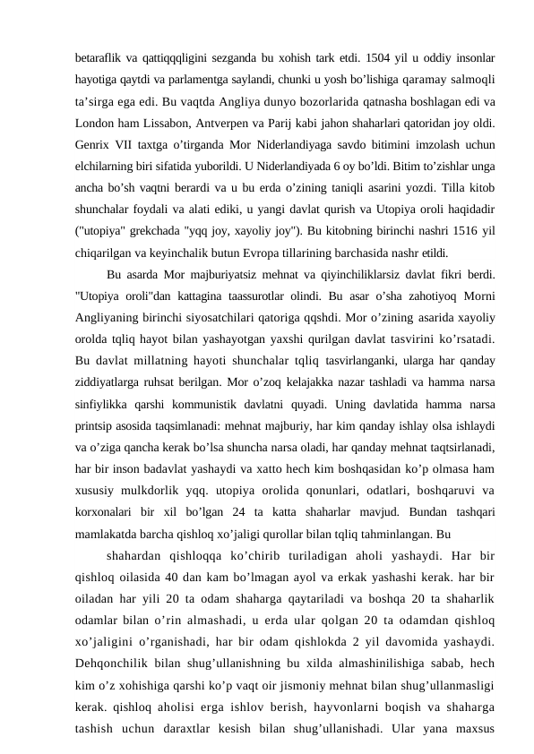 betaraflik va qattiqqqligini sezganda bu xohish tark etdi. 1504 yil u oddiy insonlar
hayotiga qaytdi va parlamentga saylandi, chunki u yosh bo’lishiga qaramay salmoqli
ta’sirga ega edi. Bu vaqtda Angliya dunyo bozorlarida qatnasha boshlagan edi va
London ham Lissabon, Antverpen va Parij kabi jahon shaharlari qatoridan joy oldi.
Genrix VII taxtga o’tirganda Mor  Niderlandiyaga savdo bitimini imzolash uchun
elchilarning biri sifatida yuborildi. U Niderlandiyada 6 oy bo’ldi. Bitim to’zishlar unga
ancha bo’sh vaqtni berardi va u bu erda o’zining taniqli asarini yozdi. Tilla kitob
shunchalar foydali va alati ediki, u yangi davlat qurish va Utopiya oroli haqidadir
("utopiya" grekchada "yqq joy, xayoliy joy"). Bu kitobning birinchi nashri 1516 yil
chiqarilgan va keyinchalik butun Evropa tillarining barchasida nashr etildi.
Bu asarda Mor majburiyatsiz mehnat va qiyinchiliklarsiz davlat fikri  berdi.
"Utopiya oroli"dan kattagina taassurotlar olindi. Bu asar o’sha zahotiyoq  Morni
Angliyaning birinchi siyosatchilari qatoriga qqshdi. Mor o’zining asarida xayoliy
orolda tqliq hayot bilan yashayotgan yaxshi qurilgan davlat  tasvirini ko’rsatadi.
Bu davlat millatning hayoti shunchalar tqliq  tasvirlanganki, ularga har qanday
ziddiyatlarga ruhsat berilgan. Mor o’zoq  kelajakka nazar tashladi va hamma narsa
sinfiylikka  qarshi  kommunistik  davlatni  quyadi.  Uning  davlatida  hamma  narsa
printsip asosida taqsimlanadi: mehnat majburiy, har kim qanday ishlay olsa ishlaydi
va o’ziga qancha kerak bo’lsa shuncha narsa oladi, har qanday mehnat taqtsirlanadi,
har bir inson badavlat yashaydi va xatto hech kim boshqasidan ko’p olmasa ham
xususiy  mulkdorlik  yqq.  utopiya  orolida  qonunlari,  odatlari,  boshqaruvi  va
korxonalari  bir  xil  bo’lgan  24  ta  katta  shaharlar  mavjud.  Bundan  tashqari
mamlakatda barcha qishloq xo’jaligi qurollar bilan tqliq tahminlangan. Bu
shahardan  qishloqqa  ko’chirib  turiladigan  aholi  yashaydi.  Har  bir
qishloq oilasida 40 dan kam bo’lmagan ayol va erkak yashashi kerak. har bir
oiladan har yili 20 ta odam shaharga qaytariladi va boshqa 20 ta shaharlik
odamlar bilan  o’rin almashadi, u erda ular qolgan 20 ta odamdan qishloq
xo’jaligini  o’rganishadi, har bir odam qishlokda 2 yil davomida yashaydi.
Dehqonchilik  bilan shug’ullanishning bu xilda almashinilishiga sabab, hech
kim o’z xohishiga qarshi ko’p vaqt oir jismoniy mehnat bilan shug’ullanmasligi
kerak. qishloq  aholisi erga ishlov berish, hayvonlarni boqish va shaharga
tashish  uchun  daraxtlar  kesish  bilan  shug’ullanishadi.  Ular  yana  maxsus
