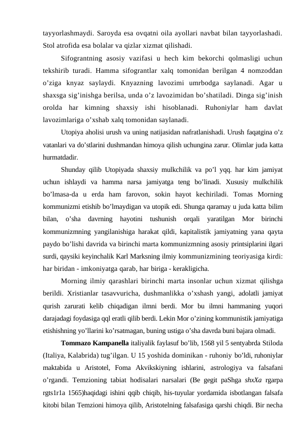 tayyorlashmaydi. Saroyda esa ovqatni oila ayollari navbat bilan tayyorlashadi.
Stol atrofida esa bolalar va qizlar xizmat qilishadi.
Sifograntning  asosiy  vazifasi  u  hech  kim  bekorchi  qolmasligi  uchun
tekshirib turadi. Hamma sifograntlar xalq tomonidan berilgan 4 nomzoddan
o’ziga  knyaz  saylaydi.  Knyazning  lavozimi  umrbodga  saylanadi.  Agar  u
shaxsga sig’inishga berilsa, unda o’z lavozimidan bo’shatiladi. Dinga sig’inish
orolda  har  kimning  shaxsiy  ishi  hisoblanadi.  Ruhoniylar  ham  davlat
lavozimlariga o’xshab xalq tomonidan saylanadi. 
Utopiya aholisi urush va uning natijasidan nafratlanishadi. Urush faqatgina o’z
vatanlari va do’stlarini dushmandan himoya qilish uchungina zarur. Olimlar juda katta
hurmatdadir.
Shunday qilib Utopiyada shaxsiy mulkchilik va po’l yqq. har kim jamiyat
uchun  ishlaydi  va  hamma  narsa  jamiyatga  teng  bo’linadi.  Xususiy  mulkchilik
bo’lmasa-da  u  erda  ham  farovon,  sokin  hayot  kechiriladi.  Tomas  Morning
kommunizmi etishib bo’lmaydigan va utopik edi. Shunga qaramay u juda katta bilim
bilan,  o’sha  davrning  hayotini  tushunish  orqali  yaratilgan  Mor  birinchi
kommunizmning yangilanishiga harakat qildi, kapitalistik jamiyatning yana  qayta
paydo bo’lishi davrida va birinchi marta kommunizmning asosiy printsiplarini ilgari
surdi, qaysiki keyinchalik Karl Marksning ilmiy kommunizmining teoriyasiga kirdi:
har biridan - imkoniyatga qarab, har biriga - kerakligicha.
Morning ilmiy qarashlari birinchi marta insonlar uchun xizmat  qilishga
berildi. Xristianlar tasavvuricha, dushmanlikka o’xshash yangi,  adolatli jamiyat
qurish  zarurati  kelib  chiqadigan  ilmni  berdi.  Mor  bu  ilmni  hammaning  yuqori
darajadagi foydasiga qql eratli qilib berdi. Lekin Mor o’zining kommunistik jamiyatiga
etishishning yo’llarini ko’rsatmagan, buning ustiga o’sha davrda buni bajara olmadi.
Tommazo Kampanella italiyalik faylasuf bo’lib, 1568 yil 5 sentyabrda Stiloda
(Italiya, Kalabrida) tug’ilgan. U 15 yoshida dominikan - ruhoniy bo’ldi, ruhoniylar
maktabida  u  Aristotel,  Foma  Akvikskiyning  ishlarini,  astrologiya  va  falsafani
o’rgandi. Temzioning tabiat hodisalari narsalari  (Be gegit paShga  shxXa  rgarpa
rgts1r1a 1565)haqidagi ishini qqib chiqib, his-tuyular yordamida isbotlangan falsafa
kitobi bilan Temzioni himoya qilib, Aristotelning falsafasiga qarshi chiqdi. Bir necha
