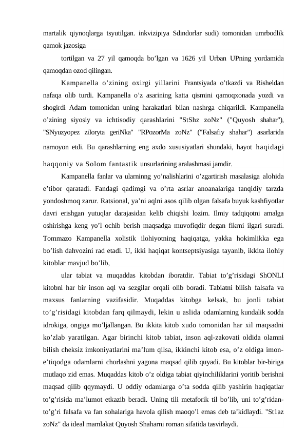 martalik qiynoqlarga  tsyutilgan. inkvizipiya Sdindorlar sudi) tomonidan umrbodlik
qamok jazosiga
tortilgan va 27 yil qamoqda bo’lgan va 1626 yil Urban  UPning yordamida
qamoqdan ozod qilingan.
Kampanella  o’zining  oxirgi  yillarini  Frantsiyada o’tkazdi va Risheldan
nafaqa olib turdi. Kampanella o’z asarining katta qismini qamoqxonada yozdi va
shogirdi Adam tomonidan uning harakatlari  bilan nashrga chiqarildi. Kampanella
o’zining  siyosiy  va  ichtisodiy  qarashlarini  "StShz  zoNz"  ("Quyosh  shahar"),
"SNyuzyopez  ziIoryta  geriNka"  "RPozorMa  zoNz"  ("Falsafiy  shahar")  asarlarida
namoyon etdi. Bu  qarashlarning eng axdo xususiyatlari shundaki, hayot haqidagi
haqqoniy va Solom fantastik unsurlarining aralashmasi jamdir.
Kampanella fanlar va ularninng yo’nalishlarini o’zgartirish masalasiga alohida
e’tibor  qaratadi. Fandagi  qadimgi  va o’rta asrlar  anoanalariga tanqidiy tarzda
yondoshmoq zarur. Ratsional, ya’ni aqlni asos qilib olgan falsafa buyuk kashfiyotlar
davri erishgan yutuqlar darajasidan kelib chiqishi lozim. Ilmiy tadqiqotni amalga
oshirishga keng yo’l ochib berish maqsadga  muvofiqdir degan fikrni ilgari suradi.
Tommazo  Kampanella  xolistik  ilohiyotning  haqiqatga,  yakka  hokimlikka  ega
bo’lish dahvozini rad etadi. U, ikki haqiqat kontseptsiyasiga tayanib, ikkita ilohiy
kitoblar mavjud bo’lib, 
ular  tabiat  va  muqaddas  kitobdan  iboratdir.  Tabiat  to’g’risidagi  ShONLI
kitobni har bir inson aql va sezgilar orqali olib boradi. Tabiatni bilish  falsafa va
maxsus  fanlarning  vazifasidir.  Muqaddas  kitobga  kelsak,  bu  jonli  tabiat
to’g’risidagi kitobdan farq qilmaydi, lekin u aslida odamlarning kundalik sodda
idrokiga, ongiga mo’ljallangan. Bu ikkita kitob xudo tomonidan har xil maqsadni
ko’zlab yaratilgan. Agar birinchi kitob  tabiat, inson aql-zakovati oldida olamni
bilish cheksiz imkoniyatlarini ma’lum qilsa, ikkinchi kitob esa, o’z oldiga imon-
e’tiqodga odamlarni chorlashni yagona maqsad qilib quyadi. Bu kitoblar bir-biriga
mutlaqo zid emas. Muqaddas kitob o’z oldiga tabiat qiyinchiliklarini yoritib berishni
maqsad  qilib qqymaydi. U oddiy odamlarga o’ta sodda qilib yashirin haqiqatlar
to’g’risida ma’lumot etkazib beradi. Uning tili metaforik til bo’lib, uni to’g’ridan-
to’g’ri falsafa va fan sohalariga havola qilish maoqo’l emas deb ta’kidlaydi. "St1az
zoNz" da ideal mamlakat Quyosh Shaharni roman sifatida tasvirlaydi.
