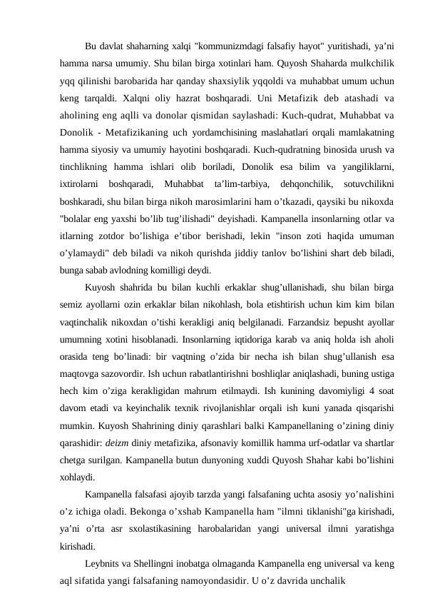 Bu davlat shaharning xalqi "kommunizmdagi falsafiy hayot" yuritishadi, ya’ni
hamma narsa umumiy. Shu bilan birga xotinlari ham. Quyosh Shaharda mulkchilik
yqq qilinishi barobarida har qanday shaxsiylik yqqoldi va muhabbat umum uchun
keng tarqaldi. Xalqni  oliy hazrat  boshqaradi. Uni  Metafizik  deb  atashadi  va
aholining eng aqlli va donolar qismidan saylashadi: Kuch-qudrat, Muhabbat va
Donolik - Metafizikaning uch  yordamchisining maslahatlari orqali mamlakatning
hamma siyosiy va umumiy hayotini boshqaradi. Kuch-qudratning binosida urush va
tinchlikning  hamma  ishlari  olib  boriladi,  Donolik  esa  bilim  va  yangiliklarni,
ixtirolarni  boshqaradi,  Muhabbat  ta’lim-tarbiya,  dehqonchilik,  sotuvchilikni
boshkaradi, shu bilan birga nikoh marosimlarini ham o’tkazadi, qaysiki bu nikoxda
"bolalar eng yaxshi bo’lib tug’ilishadi" deyishadi. Kampanella insonlarning otlar va
itlarning zotdor bo’lishiga e’tibor berishadi, lekin "inson zoti  haqida umuman
o’ylamaydi" deb biladi va nikoh qurishda jiddiy tanlov bo’lishini shart deb biladi,
bunga sabab avlodning komilligi deydi.
Kuyosh shahrida bu bilan kuchli erkaklar shug’ullanishadi, shu bilan birga
semiz ayollarni ozin erkaklar bilan nikohlash, bola etishtirish uchun kim kim  bilan
vaqtinchalik nikoxdan o’tishi kerakligi aniq belgilanadi. Farzandsiz  bepusht ayollar
umumning xotini hisoblanadi. Insonlarning iqtidoriga karab va aniq holda ish aholi
orasida teng bo’linadi: bir vaqtning o’zida bir necha ish  bilan shug’ullanish esa
maqtovga sazovordir. Ish uchun rabatlantirishni boshliqlar aniqlashadi, buning ustiga
hech kim o’ziga kerakligidan mahrum  etilmaydi. Ish kunining davomiyligi 4 soat
davom etadi va keyinchalik texnik  rivojlanishlar orqali ish kuni yanada qisqarishi
mumkin. Kuyosh Shahrining diniy qarashlari balki Kampanellaning o’zining diniy
qarashidir: deizm diniy metafizika, afsonaviy komillik hamma urf-odatlar va shartlar
chetga surilgan. Kampanella butun dunyoning xuddi Quyosh Shahar kabi bo’lishini
xohlaydi.
Kampanella falsafasi ajoyib tarzda yangi falsafaning uchta asosiy yo’nalishini
o’z ichiga oladi. Bekonga o’xshab Kampanella ham "ilmni tiklanishi"ga kirishadi,
ya’ni  o’rta  asr  sxolastikasining  harobalaridan  yangi  universal  ilmni  yaratishga
kirishadi.
Leybnits va Shellingni inobatga olmaganda Kampanella eng universal va keng
aql sifatida yangi falsafaning namoyondasidir. U o’z davrida unchalik
