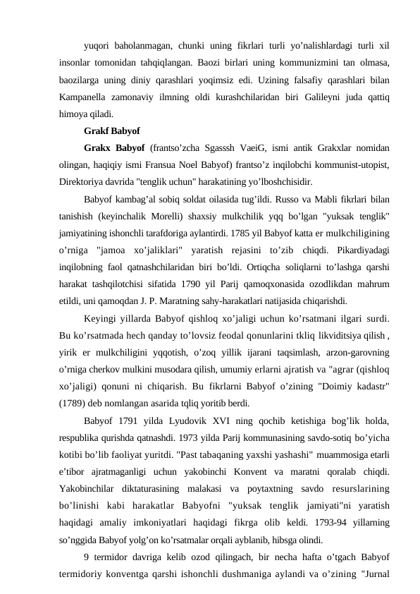 yuqori  baholanmagan,  chunki  uning fikrlari  turli  yo’nalishlardagi  turli  xil
insonlar tomonidan tahqiqlangan. Baozi birlari uning kommunizmini tan  olmasa,
baozilarga uning diniy qarashlari yoqimsiz edi. Uzining falsafiy qarashlari bilan
Kampanella  zamonaviy  ilmning  oldi  kurashchilaridan  biri  Galileyni  juda  qattiq
himoya qiladi.
Grakf Babyof
Grakx Babyof  (frantso’zcha Sgasssh VaeiG, ismi antik Grakxlar nomidan
olingan, haqiqiy ismi Fransua Noel Babyof) frantso’z inqilobchi kommunist-utopist,
Direktoriya davrida "tenglik uchun" harakatining yo’lboshchisidir.
Babyof kambag’al sobiq soldat oilasida tug’ildi. Russo va Mabli fikrlari bilan
tanishish (keyinchalik Morelli) shaxsiy mulkchilik yqq bo’lgan "yuksak  tenglik"
jamiyatining ishonchli tarafdoriga aylantirdi. 1785 yil Babyof katta er mulkchiligining
o’rniga  "jamoa  xo’jaliklari"  yaratish  rejasini  to’zib  chiqdi.  Pikardiyadagi
inqilobning faol qatnashchilaridan biri bo’ldi. Ortiqcha  soliqlarni to’lashga qarshi
harakat tashqilotchisi sifatida 1790 yil Parij  qamoqxonasida ozodlikdan mahrum
etildi, uni qamoqdan J. P. Maratning sahy-harakatlari natijasida chiqarishdi.
Keyingi yillarda Babyof qishloq xo’jaligi uchun ko’rsatmani ilgari  surdi.
Bu ko’rsatmada hech qanday to’lovsiz feodal qonunlarini tkliq likviditsiya qilish ,
yirik  er  mulkchiligini  yqqotish,  o’zoq  yillik  ijarani  taqsimlash,  arzon-garovning
o’rniga cherkov mulkini musodara qilish, umumiy erlarni ajratish va "agrar (qishloq
xo’jaligi) qonuni ni chiqarish. Bu  fikrlarni Babyof o’zining "Doimiy kadastr"
(1789) deb nomlangan asarida tqliq yoritib berdi.
Babyof  1791  yilda  Lyudovik  XVI  ning  qochib  ketishiga  bog’lik  holda,
respublika qurishda qatnashdi. 1973 yilda Parij kommunasining savdo-sotiq bo’yicha
kotibi bo’lib faoliyat yuritdi. "Past tabaqaning yaxshi yashashi" muammosiga etarli
e’tibor  ajratmaganligi  uchun  yakobinchi  Konvent  va  maratni  qoralab  chiqdi.
Yakobinchilar  diktaturasining  malakasi  va  poytaxtning  savdo  resurslarining
bo’linishi  kabi  harakatlar  Babyofni  "yuksak  tenglik  jamiyati"ni  yaratish
haqidagi  amaliy  imkoniyatlari  haqidagi  fikrga  olib  keldi.  1793-94  yillarning
so’nggida Babyof yolg’on ko’rsatmalar orqali ayblanib, hibsga olindi.
9 termidor davriga kelib ozod qilingach, bir necha hafta o’tgach Babyof
termidoriy konventga qarshi ishonchli dushmaniga aylandi va o’zining "Jurnal
