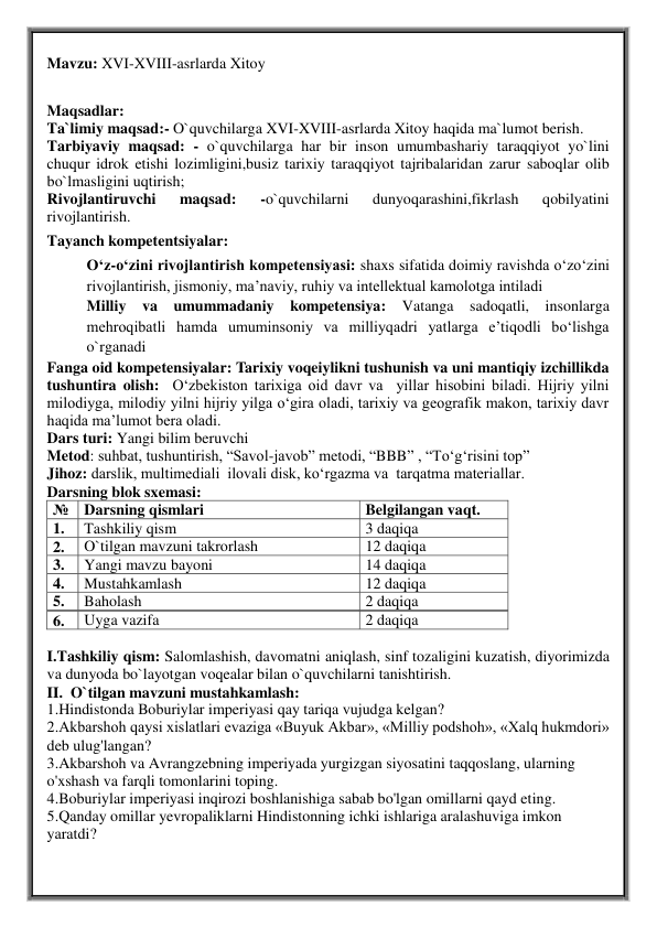 Mavzu: XVI-XVIII-asrlarda Xitoy 
 
Dars turi: Yangi bilim beruvchi 
Metod: suhbat, tushuntirish, “Savol-javob” metodi, “BBB” , “To‘g‘risini top” 
Jihoz: darslik, multimediali  ilovali disk, ko‘rgazma va  tarqatma materiallar. 
Darsning blok sxemasi: 
№ Darsning qismlari 
Belgilangan vaqt. 
1. 
Tashkiliy qism 
3 daqiqa 
2. 
O`tilgan mavzuni takrorlash 
12 daqiqa 
3. 
Yangi mavzu bayoni 
14 daqiqa 
4. 
Mustahkamlash  
12 daqiqa 
5. 
Baholash  
2 daqiqa 
6. 
Uyga vazifa 
2 daqiqa 
 
I.Tashkiliy qism: Salomlashish, davomatni aniqlash, sinf tozaligini kuzatish, diyorimizda 
va dunyoda bo`layotgan voqealar bilan o`quvchilarni tanishtirish. 
II.  O`tilgan mavzuni mustahkamlash: 
1.Hindistonda Boburiylar imperiyasi qay tariqa vujudga kelgan?  
2.Akbarshoh qaysi xislatlari evaziga «Buyuk Akbar», «Milliy podshoh», «Xalq hukmdori» 
deb ulug'langan?  
3.Akbarshoh va Avrangzebning imperiyada yurgizgan siyosatini taqqoslang, ularning  
o'xshash va farqli tomonlarini toping.  
4.Boburiylar imperiyasi inqirozi boshlanishiga sabab bo'lgan omillarni qayd eting.  
5.Qanday omillar yevropaliklarni Hindistonning ichki ishlariga aralashuviga imkon 
yaratdi? 
Maqsadlar: 
Ta`limiy maqsad:- O`quvchilarga XVI-XVIII-asrlarda Xitoy haqida ma`lumot berish. 
Tarbiyaviy maqsad: - o`quvchilarga har bir inson umumbashariy taraqqiyot yo`lini 
chuqur idrok etishi lozimligini,busiz tarixiy taraqqiyot tajribalaridan zarur saboqlar olib 
bo`lmasligini uqtirish; 
Rivojlantiruvchi 
maqsad: 
-o`quvchilarni 
dunyoqarashini,fikrlash 
qobilyatini 
rivojlantirish.   
Tayanch kompetentsiyalar:  
O‘z-o‘zini rivojlantirish kompetensiyasi: shaxs sifatida doimiy ravishda o‘zo‘zini 
rivojlantirish, jismoniy, ma’naviy, ruhiy va intellektual kamolotga intiladi 
Milliy va umummadaniy kompetensiya: 
Vatanga sadoqatli, insonlarga 
mehroqibatli hamda umuminsoniy va milliyqadri yatlarga e’tiqodli bo‘lishga 
o`rganadi 
Fanga oid kompetensiyalar: Tarixiy voqeiylikni tushunish va uni mantiqiy izchillikda 
tushuntira olish:  O‘zbekiston tarixiga oid davr va  yillar hisobini biladi. Hijriy yilni 
milodiyga, milodiy yilni hijriy yilga o‘gira oladi, tarixiy va geografik makon, tarixiy davr 
haqida ma’lumot bera oladi. 
