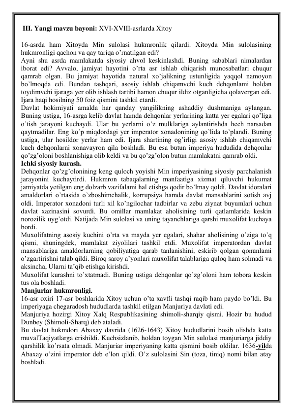  III. Yangi mavzu bayoni: XVI-XVIII-asrlarda Xitoy  
 
16-asrda ham Xitoyda Min sulolasi hukmronlik qilardi. Xitoyda Min sulolasining 
hukmronligi qachon va qay tariqa o’rnatilgan edi? 
Ayni shu asrda mamlakatda siyosiy ahvol keskinlashdi. Buning sabablari nimalardan 
iborat edi? Avvalo, jamiyat hayotini о’rta asr ishlab chiqarish munosabatlari chuqur 
qamrab olgan. Bu jamiyat hayotida natural xo’jalikning ustunligida yaqqol namoyon 
bo’lmoqda edi. Bundan tashqari, asosiy ishlab chiqamvchi kuch dehqonlami holdan 
toydimvchi ijaraga yer olib ishlash tartibi hamon chuqur ildiz otganligicha qolavergan edi. 
Ijara haqi hosilning 50 foiz qismini tashkil etardi.  
Davlat hokimiyati amalda har qanday yangilikning ashaddiy dushmaniga aylangan. 
Buning ustiga, 16-asrga kelib davlat hamda dehqonlar yerlarining katta yer egalari qo’liga 
o’tish jarayoni kuchaydi. Ular bu yerlarni o’z mulklariga aylantirishda hech narsadan 
qaytmadilar. Eng kо’p miqdordagi yer imperator xonadonining qo’lida to’plandi. Buning 
ustiga, ular hosildor yerlar ham edi. Ijara shartining og’irligi asosiy ishlab chiqamvchi 
kuch dehqonlarni xonavayron qila boshladi. Bu esa butun imperiya hududida dehqonlar 
qo’zg’oloni boshlanishiga olib keldi va bu qo’zg’olon butun mamlakatni qamrab oldi.  
Ichki siyosiy kurash.  
Dehqonlar qo’zg’olonining keng quloch yoyishi Min imperiyasining siyosiy parchalanish 
jarayonini kuchaytirdi. Hukmron tabaqalarning manfaatiga xizmat qiluvchi hukumat 
jamiyatda yetilgan eng dolzarb vazifalami hal etishga qodir bo’lmay qoldi. Davlat idoralari 
amaldorlari o’rtasida o’zboshimchalik, korrupsiya hamda davlat mansablarini sotish avj 
oldi. Imperator xonadoni turli xil ko’ngilochar tadbirlar va zebu ziynat buyumlari uchun 
davlat xazinasini sovurdi. Bu omillar mamlakat aholisining turli qatlamlarida keskin 
norozilik uyg’otdi. Natijada Min sulolasi va uning tayanchlariga qarshi muxolifat kuchaya 
bordi.  
Muxolifatning asosiy kuchini o’rta va mayda yer egalari, shahar aholisining o’ziga to’q 
qismi, shuningdek, mamlakat ziyolilari tashkil etdi. Muxolifat imperatordan davlat 
mansablariga amaldorlarning qobiliyatiga qarab tanlanishini, eskirib qolgan qonunlami 
o’zgartirishni talab qildi. Biroq saroy a’yonlari muxolifat talablariga quloq ham solmadi va 
aksincha, Ularni ta’qib etishga kirishdi.  
Muxolifat kurashni to’xtatmadi. Buning ustiga dehqonlar qo’zg’oloni ham tobora keskin 
tus ola boshladi.  
Manjurlar hukmronligi.  
16-asr oxiri 17-asr boshlarida Xitoy uchun о’ta xavfli tashqi raqib ham paydo bo’ldi. Bu 
imperiyaga chegaradosh hududlarda tashkil etilgan Manjuriya davlati edi.  
Manjuriya hozirgi Xitoy Xalq Respublikasining shimoli-sharqiy qismi. Hozir bu hudud 
Dunbey (Shimoli-Sharq) deb ataladi.  
Bu davlat hukmdori Abaxay davrida (1626-1643) Xitoy hududlarini bosib olishda katta 
muvalTaqiyatlarga erishildi. Kuchsizlanib, holdan toygan Min sulolasi manjuriarga jiddiy 
qarshilik ko’rsata olmadi. Manjuriar imperiyaning katta qismini bosib oldilar. 1636-yilda 
Abaxay о’zini imperator deb e’lon qildi. O’z sulolasini Sin (toza, tiniq) nomi bilan atay 
boshladi.  
