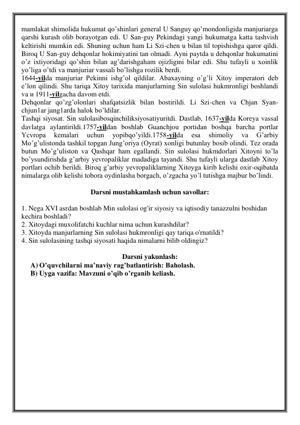 mamlakat shimolida hukumat qo’shinlari general U Sanguy qo’mondonligida manjuriarga 
qarshi kurash olib borayotgan edi. U San-guy Pekindagi yangi hukumatga katta tashvish 
keltirishi mumkin edi. Shuning uchun ham Li Szi-chen u bilan til topishishga qaror qildi. 
Biroq U San-guy dehqonlar hokimiyatini tan olmadi. Ayni paytda u dehqonlar hukumatini 
o’z ixtiyoridagi qo’shin bilan ag’darishgaham ojizligini bilar edi. Shu tufayli u xoinlik 
yo’liga o’tdi va manjuriar vassali bo’lishga rozilik berdi.  
1644-yilda manjuriar Pekinni ishg’ol qildilar. Abaxayning o’g’li Xitoy imperatori deb 
e’lon qilindi. Shu tariqa Xitoy tarixida manjurlarning Sin sulolasi hukmronligi boshlandi 
va и 1911-yilgacha davom etdi.   
Dehqonlar qo’zg’olonlari shafqatsizlik bilan bostirildi. Li Szi-chen va Chjan Sуan-
chjun1ar jang1arda halok bo’ldilar.  
Tashqi siyosat. Sin sulolasibosqinchiliksiyosatiyuritdi. Dastlab, 1637-yilda Koreya vassal 
davlatga aylantirildi.1757-yildan boshlab Guanchjou portidan boshqa barcha portlar 
Ycvropa 
kemalari 
uchun 
yopibqo’yildi.1758-yilda 
esa 
shimoliy 
va 
G’arbiy 
Mo’g’ulistonda tashkil topgan Jung’oriya (Oyrat) xonligi butunlay bosib olindi. Tez orada 
butun Mo’g’uliston va Qashqar ham egallandi. Sin sulolasi hukmdorlari Xitoyni to’la 
bo’ysundirishda g’arbiy yevropaliklar madadiga tayandi. Shu tufayli ularga dastlab Xitoy 
portlari ochib berildi. Biroq g’arbiy yevropaliklarning Xitoyga kirib kelishi oxir-oqibatda 
nimalarga olib kelishi tobora oydinlasha borgach, o’zgacha yo’l tutishga majbur bo’lindi.  
 
Darsni mustahkamlash uchun savollar: 
 
1. Nega XVI asrdan boshlab Min sulolasi og'ir siyosiy va iqtisodiy tanazzulni boshidan 
kechira boshladi?  
2. Xitoydagi muxolifatchi kuchlar nima uchun kurashdilar?  
3. Xitoyda manjurlarning Sin sulolasi hukmronligi qay tariqa o'rnatildi?  
4. Sin sulolasining tashqi siyosati haqida nimalarni bilib oldingiz? 
 
Darsni yakunlash: 
A) O’quvchilarni ma’naviy rag’batlantirish: Baholash. 
B) Uyga vazifa: Mavzuni o’qib o’rganib keliash.  
  
 
