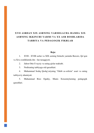  
 
 
 
 
 
XVII ASRDAN XIX ASRNING YARMIGACHA HAMDA XIX 
ASRNING IKKINCHI YARMI VA XX ASR BOSHLARIDA 
TARBIYA VA PEDAGOGIK FIKRLAR 
 
 
Reja: 
1.      XVII - XVIII asrlar va XIX asrning birinchi yarmida Buxoro, Qo`qon 
va Xiva xonliklarida ilm - fan taraqqiyoti. 
2.      Jahon Otin Uvaysiy va uning qizlar maktabi. 
3.      Nodiraning tarbiyaga oid qarashlari. 
4.      Muhammad Sodiq Qoshg`ariyning "Odob as-solixin" asari va uning 
tarbiyaviy ahamiyati. 
5.      Muhammad Rizo Ogahiy, Munis Xorazmiylarning pedagogik 
qarashlari. 
 
 
 
 
 
 
 
 
 
 
