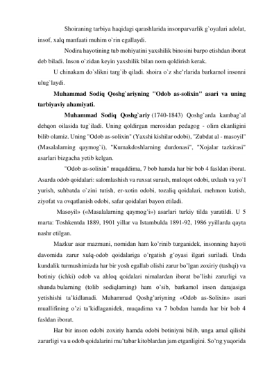        Shoiraning tarbiya haqidagi qarashlarida insonparvarlik g`oyalari adolat, 
insof, xalq manfaati muhim o`rin egallaydi. 
       Nodira hayotining tub mohiyatini yaxshilik binosini barpo etishdan iborat 
deb biladi. Inson o`zidan keyin yaxshilik bilan nom qoldirish kerak. 
U chinakam do`slikni targ`ib qiladi. shoira o`z she’rlarida barkamol insonni 
ulug`laydi. 
Muhammad Sodiq Qoshg`ariyning "Odob as-solixin" asari va uning 
tarbiyaviy ahamiyati. 
       Muhammad Sodiq Qoshg`ariy (1740-1843) Qoshg`arda kambag`al 
dehqon oilasida tug`iladi. Uning qoldirgan merosidan pedagog - olim ekanligini 
bilib olamiz. Uning "Odob as-solixin" (Yaxshi kishilar odobi), "Zubdat al - masoyil" 
(Masalalarning qaymog`i), "Kumakdoshlarning durdonasi", "Xojalar tazkirasi" 
asarlari bizgacha yetib kelgan. 
       "Odob as-solixin" muqaddima, 7 bob hamda har bir bob 4 fasldan iborat. 
Asarda odob qoidalari: salomlashish va ruxsat surash, muloqot odobi, uxlash va yo`l 
yurish, suhbatda o`zini tutish, er-xotin odobi, tozaliq qoidalari, mehmon kutish, 
ziyofat va ovqatlanish odobi, safar qoidalari bayon etiladi. 
  Masoyil» («Masalalarning qaymog’i») asarlari turkiy tilda yaratildi. U 5 
marta: Toshkentda 1889, 1901 yillar va Istambulda 1891-92, 1986 yyillarda qayta 
nashr etilgan. 
Mazkur asar mazmuni, nomidan ham ko’rinib turganidek, insonning hayoti 
davomida zarur xulq-odob qoidalariga o’rgatish g’oyasi ilgari suriladi. Unda 
kundalik turmushimizda har bir yosh egallab olishi zarur bo’lgan zoxiriy (tashqi) va 
botiniy (ichki) odob va ahloq qoidalari nimalardan iborat bo’lishi zarurligi va 
shunda bularning (tolib sodiqlarning) ham o’sib, barkamol inson darajasiga 
yetishishi ta’kidlanadi. Muhammad Qoshg’ariyning «Odob as-Solixin» asari 
muallifining o’zi ta’kidlaganidek, muqadima va 7 bobdan hamda har bir bob 4 
fasldan iborat. 
Har bir inson odobi zoxiriy hamda odobi botiniyni bilib, unga amal qilishi 
zarurligi va u odob qoidalarini mu’tabar kitoblardan jam etganligini. So’ng yuqorida 
