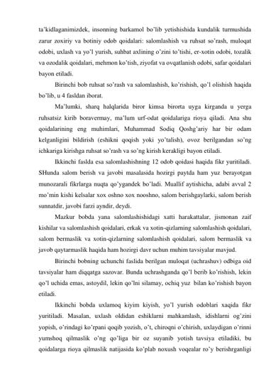 ta’kidlaganimizdek, insonning barkamol bo’lib yetishishida kundalik turmushida 
zarur zoxiriy va botiniy odob qoidalari: salomlashish va ruhsat so’rash, muloqat 
odobi, uxlash va yo’l yurish, suhbat axlining o’zini to’tishi, er-xotin odobi, tozalik 
va ozodalik qoidalari, mehmon ko’tish, ziyofat va ovqatlanish odobi, safar qoidalari 
bayon etiladi. 
Birinchi bob ruhsat so’rash va salomlashish, ko’rishish, qo’l olishish haqida 
bo’lib, u 4 fasldan iborat. 
Ma’lumki, sharq halqlarida biror kimsa birorta uyga kirganda  u yerga 
ruhsatsiz kirib boravermay, ma’lum urf-odat qoidalariga rioya qiladi. Ana shu 
qoidalarining eng muhimlari, Muhammad Sodiq Qoshg’ariy har bir odam 
kelganligini bildirish (eshikni qoqish yoki yo’talish), ovoz berilgandan so’ng 
ichkariga kirishga ruhsat so’rash va so’ng kirish kerakligi bayon etiladi. 
Ikkinchi faslda esa salomlashishning 12 odob qoidasi haqida fikr yuritiladi. 
SHunda salom berish va javobi masalasida hozirgi paytda ham yuz berayotgan 
munozarali fikrlarga nuqta qo’ygandek bo’ladi. Muallif aytishicha, adabi avval 2 
mo’min kishi kelsalar xox oshno xox nooshno, salom berishgaylarki, salom berish 
sunnatdir, javobi farzi ayndir, deydi. 
Mazkur bobda yana salomlashishidagi xatti harakattalar, jismonan zaif 
kishilar va salomlashish qoidalari, erkak va xotin-qizlarning salomlashish qoidalari, 
salom bermaslik va xotin-qizlarning salomlashish qoidalari, salom bermaslik va 
javob qaytarmaslik haqida ham hozirgi davr uchun muhim tavsiyalar mavjud. 
Birinchi bobning uchunchi faslida berilgan muloqat (uchrashuv) odbiga oid 
tavsiyalar ham diqqatga sazovar. Bunda uchrashganda qo’l berib ko’rishish, lekin 
qo’l uchida emas, astoydil, lekin qo’lni silamay, ochiq yuz  bilan ko’rishish bayon 
etiladi. 
Ikkinchi bobda uxlamoq kiyim kiyish, yo’l yurish odoblari xaqida fikr 
yuritiladi. Masalan, uxlash oldidan eshiklarni mahkamlash, idishlarni og’zini 
yopish, o’rindagi ko’rpani qoqib yozish, o’t, chiroqni o’chirish, uxlaydigan o’rinni 
yumshoq qilmaslik o’ng qo’liga bir oz suyanib yotish  tavsiya etiladiki, bu 
qoidalarga rioya qilmaslik natijasida ko’plab noxush voqealar ro’y berishrganligi 
