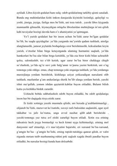 aytiladi. Libos kiyish qodalari ham xulq- odob qoidalarinng tarkibiy qismi sanaladi. 
Bunda eng muhimlaridan kishi imkon darajasida kiyinishi lozimligi, qulayligi va 
yoshi, jinsiga, joyiga, fasliga mos bo’lishi, uni toza tutish , yaxshi libos kiyganda 
manmanlik qilmaslik, kiymaydigan ortiqcha liboslaridan muhtojlarga in’om qilish 
kabi tavsiyalar hozirgi davrda ham o’z ahamiyatini yo’qotmagan. 
Yo’l yurish qoidalari har bir inson uchun  bo’lishi zarur bo’lgan qoidalar 
bo’lib, bu xaqda quyidagilar: yo’lda yurganda me’yorida qadam tashlash, atrofga 
alanglamaslik, jamoat joylarida boshqalarga ozor berishrmaslik, keksalardan keyin 
yurish, o’ztozlar bilan birga ketayotganda ularning hurmatini saqlash, yo’lda 
hamkorlari bo’lsa ular bilan birga ketishlik, yo’lda esa biror kishi bilan uchrashib 
qolsa, salomlashib, tez  o’tib ketish, agar zarur bo’lsa biror chekkaga chiqib 
so’zlashish, yo’lda og’iz suvi yoki balg’amni  to’pursa yuzini berkitish, uni o’ng 
tomonga yoki oldiga  emas, chap tomonga yoki orqasiga tashlash, yo’lda yordamga 
muxtojlarga  yordam berishrish, kishilarga aziyat yetkazadigan narsalarni olib 
tashlash, mazlumlar g’am anduxlariga sherik bo’lib ularga yordam berish, yaxshi 
ishni ma’qullab, yomon ishdan qaytarish kabilar bayon etiladiki, Bularni bilish 
katta-yu kichikka birdek zarurdir. 
Uchinchi bobda suhbatlashish odobi bayon etiladiki, bu odob qoidalariga 
inson har bir daqiqada rioya etishi zarur. 
Er kishi xotiniga yaxshi muomala qilishi, uni bexuda g’azablantirmasligi , 
olijanob bo’lishi, muruvvat ko’rsatishi, xavoyi nafs balosidan saqlanishi, agar ayol 
takkabur va jafo ko’rsatsa, unga avval nasihat qilib  adab berishrishi , 
yaxshi tomonga yuz tutsa avf etishi zarurligi bayon etiladi. Xotin esa erining 
ruhsatisiz hech joyga bormasligi va hech kimni uyga keltirmasligi, erining mol 
dunyosini sarf etmasligi, o’z mas’ulyatini bajarishi, eri xursand bo’lsa-xursand, 
g’amgin bo’lsa - g’amgin bo’lishi, erning topish-tutishiga qanoat qilish, er vafot 
etganda motam tutib marhumning ruhini pok saqlash xaqida ibratli pandlar bayon 
etiladiki, bu narsalar hozirgi kunda ham dolzarbdir. 
