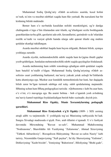 Muhammad Sodiq Qoshg’ariy «Odob as-solixin» asarida, kasal holini 
so’rash, ta’zim va musibat odoblari xaqida ham fikr yuritadi. Bu narsalarni har bir 
kishining bilishi muhimdir. 
Bemor ham o’z navbatida kasalidan nolishi mumkinligini, og’ir dardga 
chalinganda o’ziga o’lim tilamasdan umr tilashi, og’irlashgani sezila boshlaganda 
gunohlaridan tavba qilib, qarzlarini ado etib, farzandlarini, qarindosh va do’stlaridan 
rozilik so’rashi va vasiyat qilishi hamda ularga sabr qanoat tilashi eng muhim 
qoidalar ekanligi takidlangan. 
Asarda musibat odoblari haqida ham bayon etilganki, Bularni bilish, ayniqsa 
yoshlarga zarurdir. 
Asarda ziyofat, mehmondorchilik odobi xaqida ham ko’pgina ibratli gaplar 
yozib qoldirilgan. Jumladan mehmondorchilik odobi xaqida quyidagilar ifodalanadi. 
Asarda mehmoning ham sohibi xonodonga qiladigan odob qoidalari xaqida 
ham batafsil to’xtalib o’tilgan. Muhammad Sodiq Qoshg’ariyning «Odob as-
solixin» asari yoshlarning barkamol, ma’naviy yuksak yetuk axloqli bo’lishlarida 
katta ahamiyatga ega. Mazkur asar kundalik turmushimizda har kuni, har daqiqada 
bilish zarur bo’lgan turmush odobiga oid xulq- odob qoidalarining majmuidir. 
SHuning uchun ham SHarq pedagogikasi tarixida  «Qobusnoma » kabi bu asar ham, 
o’z o’rni, o’z mavqeiga ega. Bu asarni bobma - bob o’rganish yosh avlodning 
ma’naviy kamol topishiga foydalaniladigan berish baho xazinadir, deyish joiz. 
       Muhammad Rizo Ogahiy, Munis Xorazmiylarning pedagogik 
qarashlari. 
       Muhammad Rizo Erniyozbek o`g`li Ogahiy (1809- ) XIX asrning 
atoqli adibi va tarjimonidir. U yoshligida tog`asi Munisning tarbiyasida bo`ladi. 
Sungra Xivadagi madrasada o`qiydi. Fors, arab tillarini o`rganadi. U o`z faoliyati 
davomida 
Mirxondning 
"Ravzat 
us-safo", 
Muhammad 
Mahdixonning 
"Nodiranoma", Sharofiddin Ali Yazdiyning "Zafarnoma", Ahmad Xiraviyning 
"Tabkoti Akbarshoxiy",  Rizoqulixon Hidoyatning "Ravzat us-safon Nasriy" kabi 
tarixiy, Nizomiddin Ganjaviyning "Xaft paykar", Sa’diy Sheroziyning "Guliston", 
Dehlaviyning "Xasht bixisht", "Jomiyning "Bahoriston", Hiloliyning "Shohi gado", 
