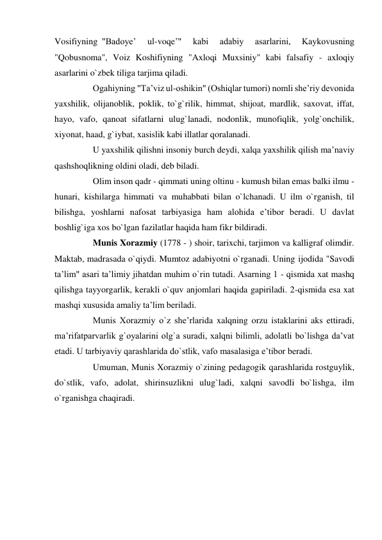 Vosifiyning  "Badoye’ 
ul-voqe’" 
kabi 
adabiy 
asarlarini, 
Kaykovusning 
"Qobusnoma", Voiz Koshifiyning "Axloqi Muxsiniy" kabi falsafiy - axloqiy 
asarlarini o`zbek tiliga tarjima qiladi. 
       Ogahiyning "Ta’viz ul-oshikin" (Oshiqlar tumori) nomli she’riy devonida 
yaxshilik, olijanoblik, poklik, to`g`rilik, himmat, shijoat, mardlik, saxovat, iffat, 
hayo, vafo, qanoat sifatlarni ulug`lanadi, nodonlik, munofiqlik, yolg`onchilik, 
xiyonat, haad, g`iybat, xasislik kabi illatlar qoralanadi. 
       U yaxshilik qilishni insoniy burch deydi, xalqa yaxshilik qilish ma’naviy 
qashshoqlikning oldini oladi, deb biladi. 
       Olim inson qadr - qimmati uning oltinu - kumush bilan emas balki ilmu - 
hunari,  kishilarga  himmati  va  muhabbati bilan o`lchanadi. U ilm o`rganish, til 
bilishga, yoshlarni nafosat tarbiyasiga ham alohida e’tibor beradi. U davlat 
boshlig`iga xos bo`lgan fazilatlar haqida ham fikr bildiradi. 
       Munis Xorazmiy (1778 - ) shoir, tarixchi, tarjimon va kalligraf olimdir. 
Maktab, madrasada o`qiydi. Mumtoz adabiyotni o`rganadi. Uning ijodida "Savodi 
ta’lim" asari ta’limiy jihatdan muhim o`rin tutadi. Asarning 1 - qismida xat mashq 
qilishga tayyorgarlik, kerakli o`quv anjomlari haqida gapiriladi. 2-qismida esa xat 
mashqi xususida amaliy ta’lim beriladi. 
       Munis Xorazmiy o`z she’rlarida xalqning orzu istaklarini aks ettiradi, 
ma’rifatparvarlik g`oyalarini olg`a suradi, xalqni bilimli, adolatli bo`lishga da’vat 
etadi. U tarbiyaviy qarashlarida do`stlik, vafo masalasiga e’tibor beradi. 
       Umuman, Munis Xorazmiy o`zining pedagogik qarashlarida rostguylik, 
do`stlik, vafo, adolat, shirinsuzlikni ulug`ladi, xalqni savodli bo`lishga, ilm 
o`rganishga chaqiradi. 
 
