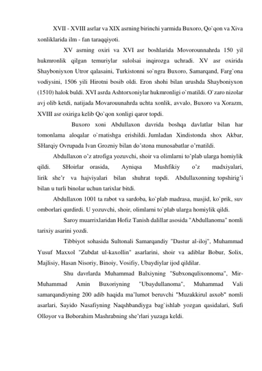 XVII - XVIII asrlar va XIX asrning birinchi yarmida Buxoro, Qo`qon va Xiva 
xonliklarida ilm - fan taraqqiyoti. 
       XV asrning oxiri va XVI  asr boshlarida Movorounnahrda 150 yil 
hukmronlik qilgan temuriylar sulolsai inqirozga uchradi. XV asr oxirida 
Shayboniyxon Utror qalasaini, Turkistonni so`ngra Buxoro, Samarqand, Farg`ona 
vodiysini, 1506 yili Hirotni bosib oldi. Eron shohi bilan urushda Shayboniyxon 
(1510) halok buldi. XVI asrda Ashtorxoniylar hukmronligi o`rnatildi. O`zaro nizolar 
avj olib ketdi, natijada Movarouunahrda uchta xonlik, avvalo, Buxoro va Xorazm, 
XVIII asr oxiriga kelib Qo`qon xonligi qaror topdi. 
            Buxoro xoni Abdullaxon davrida boshqa davlatlar bilan har 
tomonlama aloqalar o`rnatishga erishildi. Jumladan Xindistonda shox Akbar, 
SHarqiy Ovrupada Ivan Grozniy bilan do’stona munosabatlar o’rnatildi. 
Abdullaxon o’z atrofiga yozuvchi, shoir va olimlarni to’plab ularga homiylik 
qildi. 
SHoirlar    orasida, 
Ayniqsa 
Mushfikiy 
o’z 
madxiyalari, 
lirik   she’r    va   hajviyalari    bilan    shuhrat   topdi.    Abdullaxonning topshirig’i 
bilan u turli binolar uchun tarixlar bitdi. 
Abdullaxon 1001 ta rabot va sardoba, ko`plab madrasa, masjid, ko`prik, suv 
omborlari qurdirdi. U yozuvchi, shoir, olimlarni to`plab ularga homiylik qildi. 
       Saroy muarrixlaridan Hofiz Tanish dalillar asosida "Abdullanoma" nomli 
tarixiy asarini yozdi. 
       Tibbiyot sohasida Sultonali Samarqandiy "Dastur al-iloj", Muhammad 
Yusuf Maxxol "Zubdat ul-kaxollin" asarlarini, shoir va adiblar Bobur, Solix, 
Majlisiy, Hasan Nisoriy, Binoiy, Vosifiy, Ubaydiylar ijod qildilar. 
       Shu davrlarda Muhammad Balxiyning "Subxonqulixonnoma", Mir-
Muhammad 
Amin 
Buxoriyning 
"Ubaydullanoma", 
Muhammad 
Vali 
samarqandiyning 200 adib haqida ma’lumot beruvchi "Muzakkirul asxob" nomli 
asarlari, Sayido Nasafiyning Naqshbandiyga bag`ishlab yozgan qasidalari,  Sufi 
Olloyor va Boborahim Mashrabning she’rlari yuzaga keldi. 
