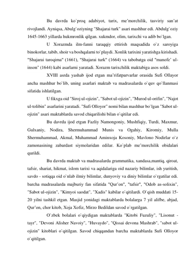        Bu davrda ko`proq adabiyot, tarix, me’morchilik, tasviriy san’at 
rivojlandi. Ayniqsa, Abulg`oziyning "Shajarai turk" asari mashhur edi. Abdulg`oziy 
1645-1663 yillarda hukmronlik qilgan. xukmdor, olim, tarixchi va adib bo`lgan. 
       U Xorazmda ilm-fanni taraqqiy ettirish maqsadida o`z saroyiga 
binokorlar, tabib, shoir va boshqalarni to`playdi. Xonlik tarixini yaratishga kirishadi. 
"Shajarai taroqima" (1661), "Shajarai turk" (1664) va tabobatga oid "manofe’ ul-
inson" (1644) kabi asarlarni yaratadi. Xorazm tarixchilik maktabiga asos soldi. 
       XVIII asrda yashab ijod etgan ma’rifatparvarlar orasida Sufi Ollayor 
ancha mashhur bo`lib, uning asarlari maktab va madrasalarda o`quv qo`llanmasi 
sifatida ishlatilgan. 
       U fikxga oid "Siroj ul-ojizin", "Sabot ul-ojizin", "Murod ul-orifin", "Najot 
ul-tolibin" asarlarini yaratadi. "Sufi Olloyor" nomi bilan mashhur bo`lgan "Sabot ul-
ojizin" asari maktablarda savod chiqarilishi bilan o`qitilar edi. 
       Bu davrda ijod etgan Fazliy Namongoniy, Mushfiqiy, Turdi, Maxmur, 
Gulxaniy, Nodira, Shermuhammad Munis va Ogahiy, Kiromiy, Mulla 
Shermuhammad, Akmal, Muhammad Aminxoja Kosoniy, Mavlono Nodirlar o`z 
zamonasining zabardast siymolaridan edilar. Ko`plab me’morchilik obidalari 
qurildi. 
       Bu davrda maktab va madrasalarda grammatika, xandasa,mantiq, qiroat, 
tafsir, shariat, hikmat, islom tarixi va aqidalariga oid nazariy bilimlar, ish yuritish, 
savdo - sotiqqa oid o`nlab ilmiy bilimlar, dunyoviy va diniy bilimlar o`rgatilar edi. 
barcha madrasalarda majburiy fan sifatida "Qur’on", "tafsir", "Odob as-solixin", 
"Sabot ul-ojizin", "Kimyoi saodat", "Xadis" kabilar o`qitilardi. O`qish muddati 15-
20 yilni tashkil etgan. Masjid yonidagi maktablarda bolalarga 7 yil alifbe, abjad, 
Qur’on, chor kitob, Xoja Xofiz, Mirzo Bedildan savod o`rgatilgan. 
       O`zbek bolalari o`qiydigan maktablarda "Kitobi Fuzuliy", "Lisonut - 
tayr", "Devoni Alisher Navoiy", "Huvaydo", "Qissai devona Mashrab", "sabot ul-
ojizin" kitoblari o`qitilgan. Savod chiqqandan barcha maktablarda Sufi Olloyor 
o`qitilgan. 
