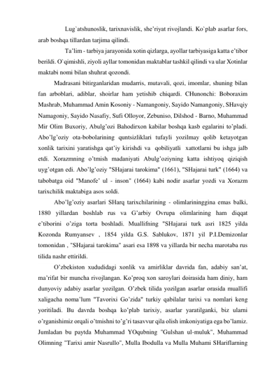        Lug`atshunoslik, tarixnavislik, she’riyat rivojlandi. Ko`plab asarlar fors, 
arab boshqa tillardan tarjima qilindi. 
       Ta’lim - tarbiya jarayonida xotin qizlarga, ayollar tarbiyasiga katta e’tibor 
berildi. O`qimishli, ziyoli ayllar tomonidan maktablar tashkil qilindi va ular Xotinlar 
maktabi nomi bilan shuhrat qozondi. 
Madrasani bitirganlaridan mudarris, mutavali, qozi, imomlar, shuning bilan 
fan arboblari, adiblar, shoirlar ham yetishib chiqardi. CHunonchi: Boboraxim 
Mashrab, Muhammad Amin Kosoniy - Namangoniy, Sayido Namangoniy, SHavqiy 
Namagoniy, Sayido Nasafiy, Sufi Olloyor, Zebuniso, Dilshod - Barno, Muhammad 
Mir Olim Buxoriy, Abulg’ozi Bahodirxon kabilar boshqa kasb egalarini to’pladi. 
Abo’lg’oziy ota-bobolarining quntsizliklari tufayli yozilmay qolib ketayotgan 
xonlik tarixini yaratishga qat’iy kirishdi va   qobiliyatli   xattotlarni bu ishga jalb 
etdi. Xorazmning o’tmish madaniyati Abulg’oziyning katta ishtiyoq qiziqish 
uyg’otgan edi. Abo’lg’oziy "SHajarai tarokima" (1661), "SHajarai turk" (1664) va 
tabobatga oid "Manofe’ ul - inson" (1664) kabi nodir asarlar yozdi va Xorazm 
tarixchilik maktabiga asos soldi. 
Abo’lg’oziy asarlari SHarq tarixchilarining - olimlarininggina emas balki, 
1880 yillardan boshlab rus va G’arbiy Ovrupa olimlarining ham diqqat 
e’tiborini   o’ziga torta boshladi. Muallifning "SHajarai turk asri 1825 yilda 
Kozonda Rumyansev , 1854 yilda G.S. Sablukov, 1871 yil P.I.Demizonlar 
tomonidan , "SHajarai tarokima" asari esa 1898 va yillarda bir necha marotaba rus 
tilida nashr ettirildi. 
O’zbekiston xududidagi xonlik va amirliklar davrida fan, adabiy san’at, 
ma’rifat bir muncha rivojlangan. Ko’proq xon saroylari doirasida ham diniy, ham 
dunyoviy adabiy asarlar yozilgan. O’zbek tilida yozilgan asarlar orasida muallifi 
xaligacha noma’lum "Tavorixi Go’zida" turkiy qabilalar tarixi va nomlari keng 
yoritiladi. Bu davrda boshqa ko’plab tarixiy, asarlar yaratilganki, biz ularni 
o’rganishimiz orqali o’tmishni to’g’ri tasavvur qila olish imkoniyatiga ega bo’lamiz. 
Jumladan bu paytda Muhammad YOqubning "Gulshan ul-muluk", Muhammad 
Olimning "Tarixi amir Nasrullo", Mulla Ibodulla va Mulla Muhami SHariflarning 
