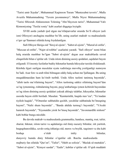 "Tarixi amir Xaydar", Muhammad Xaqimxon Turam "Muntaxabut tavorix", Mulla 
Avazifa Muhammadning "Tavern jaxonnumoyi", Mulla Niyoz Muhammadning 
"Tarixi SHoxruh Abduraxmon Tolening "Abo’lfayzxon tarixi", Muhammad Vafo 
Kirmoniyning "Tuxfai xoniy" kabi asarlari diqqatga loyiqdir. 
XVIII asrda yashab ijod etgan ma’rifatparvarlar orasida So’fi olloyor (asli 
ismi Olloxyor) anchagina mashhur bo’lib, uning asarlari maktab va madrasalarda 
o’quv qo’llanmasi sifatida keng foydalanilgan. 
Sufi Olloyor fikriga oid "Siroj ul-ojizin", "Sabot ul-ojizin”, "Murod ul-orifin", 
"Maxzan ul-orifin", "Najot ul-tolibin" asarlarini yaratdi. "Sufi olloyor" nomi bilan 
halq orasida mashhur bo’lgan "Sabot  ul-ojizin" degan asar maktablarda savod 
chiqarilishi bilan o’qitilar edi. Unda islom dinining asosiy qoidalari, aqidalari bayon 
etilgandi. Ul insoniy fazilatlar badiiy hikmatlar hamda hikoyalar tarzida ifodalanadi. 
Kitobda ilgari surilgan masalalar oyatu xadislarga muvofiq yozilganligi namoyon 
bo’ladi. Asar fors va arab tilini bilmagan oddiy halq uchun mo’ljallangan. Bu uning 
muqaddimasidan ham ko’rinib turibdi. Unda Allox taoloni tanimoq bayonida", 
"alloh taolo ma’rifatining bayoni", “Allox taoloning sakkiz sifatining bayoni"dan 
so’ng iymonning, rishtalarning bayoni, payg’ambarlarga iymon keltirish bayonidan 
so’ng islom dinining asosiy qoidalari yuksak ahloqiy talablar, hikoyatlar, hikmatlar 
asosida bayon etilib beriladi. Masalan: "Kamtarinlik, haqida mav’iza", "Ta’madan 
tiyilish haqida", "YOmonlar suhbatidin qochib, yaxshilar suhbatinda bo’lmoqning 
bayoni", "Nafsi shum bayonida" , "Banda ahdida turmog’i bayonida", "YAxshi 
hamroh bayonida", "Xiyonatdin yirok bo’lmoq bayonida", "Javonmardlik nishoni" 
kabi boblar bunga misoldir. 
Bu davrda maktab va madrasalarda grammatika, handasa, mantiq, roat, tafsir, 
shariat, hikmat, islom tarixi va aqidalariga oid ilmiy-nazariy bilimlar, ish yuritish, 
huquqshunoslikka, savdo-sotiq ishlariga oid, meros va boylik, taqsimot va shu kabi 
boshqa 
o’nlab 
imliy 
bilimlar, 
dunyoviy   hamda   diniy   bilimlar   o’rgatilar   edi.   Barcha   madrasalarda 
majburiy fan sifatida "Qur’on", "Tafsir", "Odob as-solixin", "Maslak ul-muttakin”, 
“Sabot ul-ojizin”, “Kimyoi saodat”, “Xadis”, kabilar o’qitilar edi. O’qish muddatti 
