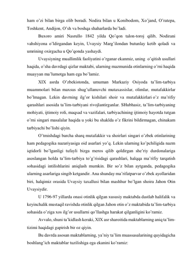 ham o’zi bilan birga olib boradi. Nodira bilan u Konibodom, Xo’jand, O’ratepa, 
Toshkent, Andijon, O’sh va boshqa shaharlarda bo’ladi. 
Buxoro amiri Nasrullo 1842 yilda Qo’qon talon-toroj qilib, Nodirani 
vahshiyona o’ldirgandan keyin, Uvaysiy Marg’ilondan butunlay ketib qoladi va 
umrining oxirgacha u Qo’qonda yashaydi. 
Uvaysiyning muallimlik faoliyatini o’rganar ekanmiz, uning  o’qitish usullari 
haqida, o’sha davrdagi qizlar maktabi, ularning mazmunida otinlarning o’rni haqida 
muayyan ma’lumotga ham ega bo’lamiz. 
XIX asrda O’zbekistonda, umuman Markaziy Osiyoda ta’lim-tarbiya 
muammolari bilan maxsus shug’ullanuvchi mutaxassislar, olimlar, mutafakkirlar 
bo’lmagan. Lekin davrning ilg’or kishilari shoir va mutafakkirlari o’z ma’rifiy 
qarashlari asosida ta’lim-tarbiyani rivojlantirganlar. SHubhasiz, ta’lim-tarbiyaning 
mohiyati, ijtimoiy roli, maqsad va vazifalari, tarbiyachining ijtimoiy hayotda tutgan 
o’rni singari masalalar haqida u yoki bu shaklda o’z fikrini bildirmagan, chinakam 
tarbiyachi bo’lishi qiyin. 
O’tmishdagi barcha sharq mutafakkir va shoirlari singari o’zbek otinlarining 
ham pedagogika nazariyasiga oid asarlari yo’q. Lekin ularning ko’pchiligida nazm 
iqtidorli bo’lganligi tufayli bizga meros qilib qoldirgan she’riy durdonalariga 
asoslangan holda ta’lim-tarbiya to’g’risidagi qarashlari, halqqa ma’rifiy tarqatish 
sohasidagi intilishlarini aniqlash mumkin. Bir so’z bilan aytganda, pedagogika 
ularning asarlariga singib ketgandir. Ana shunday ma’rifatparvar o’zbek ayollaridan 
biri, halqimiz orasida Uvaysiy taxallusi bilan mashhur bo’lgan shoira Jahon Otin 
Uvaysiydir. 
U 1796-97 yillarda onasi otinlik qilgan xususiy maktabda dastlab halifalik va 
keyinchalik mustaqil ravishda otinlik qilgan Jahon otin o’z maktabida ta’lim-tarbiya 
sohasida o’ziga xos ilg’or usullarni qo’llashga harakat qilganligini ko’ramiz. 
Avvalo, shuni ta’kidlash keraki, XIX asr sharoitida maktablarning aniq ta’lim-
tizimi haqidagi gapirish bir oz qiyin. 
Bu davrda asosan maktablarning, ya’niy ta’lim muassasalarining quyidagicha 
boshlang’ich maktablar tuzilishiga ega ekanini ko’ramiz: 
