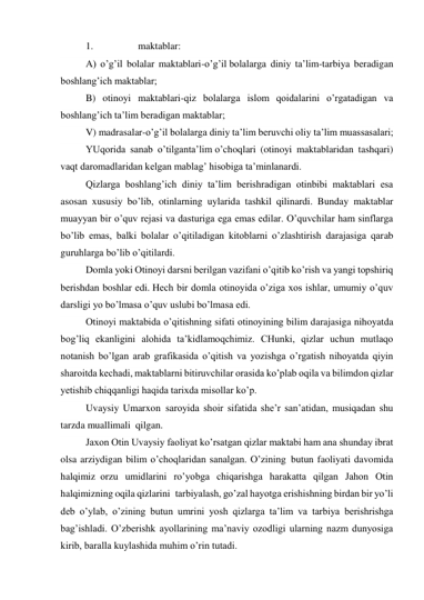 1.                  maktablar: 
A) o’g’il bolalar maktablari-o’g’il bolalarga diniy ta’lim-tarbiya beradigan 
boshlang’ich maktablar; 
B) otinoyi maktablari-qiz bolalarga islom qoidalarini o’rgatadigan va 
boshlang’ich ta’lim beradigan maktablar; 
V) madrasalar-o’g’il bolalarga diniy ta’lim beruvchi oliy ta’lim muassasalari; 
YUqorida sanab o’tilganta’lim o’choqlari (otinoyi maktablaridan tashqari) 
vaqt daromadlaridan kelgan mablag’ hisobiga ta’minlanardi. 
Qizlarga boshlang’ich diniy ta’lim berishradigan otinbibi maktablari esa 
asosan xususiy bo’lib, otinlarning uylarida tashkil qilinardi. Bunday maktablar 
muayyan bir o’quv rejasi va dasturiga ega emas edilar. O’quvchilar ham sinflarga 
bo’lib emas, balki bolalar o’qitiladigan kitoblarni o’zlashtirish darajasiga qarab 
guruhlarga bo’lib o’qitilardi. 
Domla yoki Otinoyi darsni berilgan vazifani o’qitib ko’rish va yangi topshiriq 
berishdan boshlar edi. Hech bir domla otinoyida o’ziga xos ishlar, umumiy o’quv 
darsligi yo bo’lmasa o’quv uslubi bo’lmasa edi. 
Otinoyi maktabida o’qitishning sifati otinoyining bilim darajasiga nihoyatda 
bog’liq ekanligini alohida ta’kidlamoqchimiz. CHunki, qizlar uchun mutlaqo 
notanish bo’lgan arab grafikasida o’qitish va yozishga o’rgatish nihoyatda qiyin 
sharoitda kechadi, maktablarni bitiruvchilar orasida ko’plab oqila va bilimdon qizlar 
yetishib chiqqanligi haqida tarixda misollar ko’p. 
Uvaysiy Umarxon  saroyida shoir sifatida she’r san’atidan, musiqadan shu 
tarzda muallimali  qilgan. 
Jaxon Otin Uvaysiy faoliyat ko’rsatgan qizlar maktabi ham ana shunday ibrat 
olsa arziydigan bilim o’choqlaridan sanalgan. O’zining  butun faoliyati davomida 
halqimiz  orzu umidlarini ro’yobga chiqarishga harakatta qilgan Jahon Otin 
halqimizning oqila qizlarini  tarbiyalash, go’zal hayotga erishishning birdan bir yo’li 
deb o’ylab, o’zining butun umrini yosh qizlarga ta’lim va tarbiya berishrishga 
bag’ishladi. O’zberishk ayollarining ma’naviy ozodligi ularning nazm dunyosiga 
kirib, baralla kuylashida muhim o’rin tutadi. 
