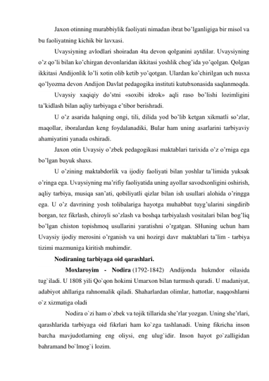 Jaxon otinning murabbiylik faoliyati nimadan ibrat bo’lganligiga bir misol va 
bu faoliyatning kichik bir lavxasi. 
Uvaysiyning avlodlari shoiradan 4ta devon qolganini aytdilar. Uvaysiyning 
o’z qo’li bilan ko’chirgan devonlaridan ikkitasi yoshlik chog’ida yo’qolgan. Qolgan 
ikkitasi Andijonlik lo’li xotin olib ketib yo’qotgan. Ulardan ko’chirilgan uch nusxa 
qo’lyozma devon Andijon Davlat pedagogika instituti kutubxonasida saqlanmoqda. 
Uvaysiy xaqiqiy do’stni «soxibi idrok» aqli raso bo’lishi lozimligini 
ta’kidlash bilan aqliy tarbiyaga e’tibor berishradi. 
U o’z asarida halqning ongi, tili, dilida yod bo’lib ketgan xikmatli so’zlar, 
maqollar, iboralardan keng foydalanadiki, Bular ham uning asarlarini tarbiyaviy 
ahamiyatini yanada oshiradi. 
Jaxon otin Uvaysiy o’zbek pedagogikasi maktablari tarixida o’z o’rniga ega 
bo’lgan buyuk shaxs. 
U o’zining maktabdorlik va ijodiy faoliyati bilan yoshlar ta’limida yuksak 
o’ringa ega. Uvaysiyning ma’rifiy faoliyatida uning ayollar savodxonligini oshirish, 
aqliy tarbiya, musiqa san’ati, qobiliyatli qizlar bilan ish usullari alohida o’ringga 
ega. U o’z davrining yosh tolibalariga hayotga muhabbat tuyg’ularini singdirib 
borgan, tez fikrlash, chiroyli so’zlash va boshqa tarbiyalash vositalari bilan bog’liq 
bo’lgan chiston topishmoq usullarini yaratishni o’rgatgan. SHuning uchun ham 
Uvaysiy ijodiy merosini o’rganish va uni hozirgi davr  maktablari ta’lim - tarbiya 
tizimi mazmuniga kiritish muhimdir. 
Nodiraning tarbiyaga oid qarashlari. 
       Moxlaroyim - Nodira (1792-1842) Andijonda hukmdor oilasida 
tug`iladi. U 1808 yili Qo`qon hokimi Umarxon bilan turmush quradi. U madaniyat, 
adabiyot ahllariga rahnomalik qiladi. Shaharlardan olimlar, hattotlar, naqqoshlarni 
o`z xizmatiga oladi 
       Nodira o`zi ham o`zbek va tojik tillarida she’rlar yozgan. Uning she’rlari, 
qarashlarida tarbiyaga oid fikrlari ham ko`zga tashlanadi. Uning fikricha inson 
barcha mavjudotlarning eng oliysi, eng ulug`idir. Inson hayot go`zalligidan 
bahramand bo`lmog`i lozim. 
