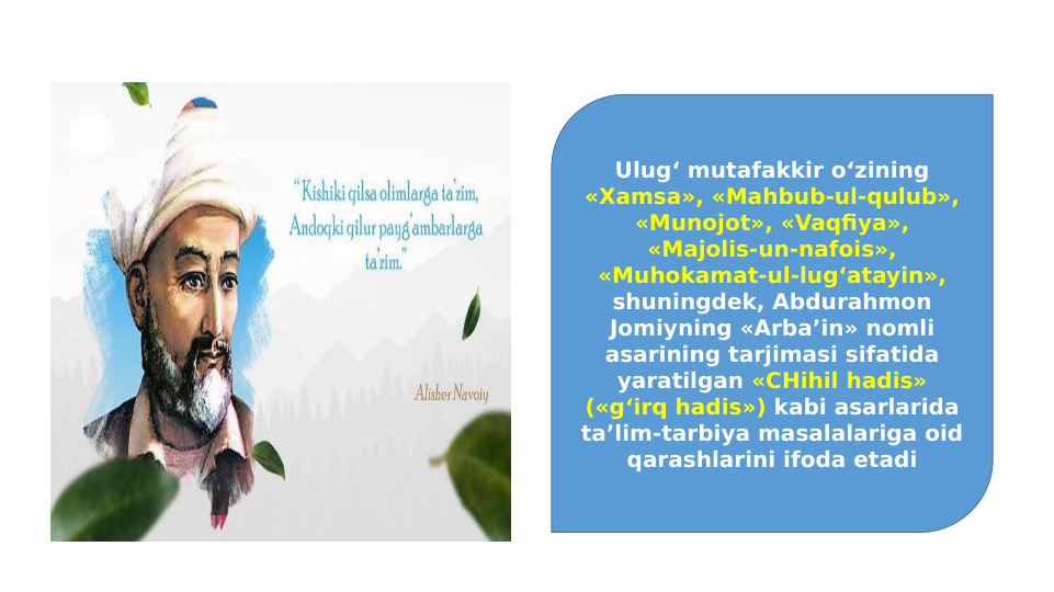 Ulug‘ mutafakkir o‘zining 
«Xamsa», «Mahbub-ul-qulub», 
«Munojot», «Vaqfiya», 
«Majolis-un-nafois», 
«Muhokamat-ul-lug‘atayin», 
shuningdek, Abdurahmon 
Jomiyning «Arba’in» nomli 
asarining tarjimasi sifatida 
yaratilgan «CHihil hadis» 
(«g‘irq hadis») kabi asarlarida 
ta’lim-tarbiya masalalariga oid 
qarashlarini ifoda etadi
