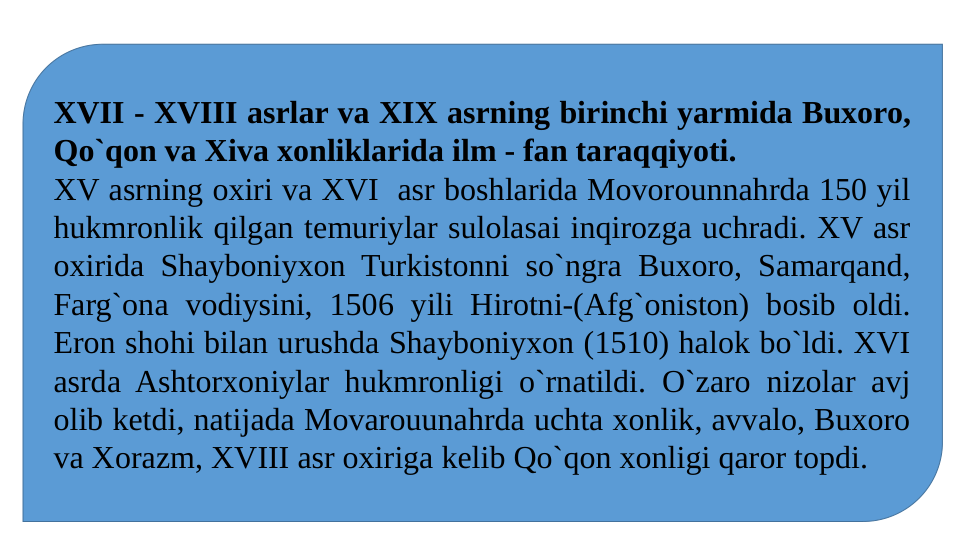 XVII - XVIII asrlar va XIX asrning birinchi yarmida Buxoro, 
Qo`qon va Xiva xonliklarida ilm - fan taraqqiyoti. 
XV asrning oxiri va XVI  asr boshlarida Movorounnahrda 150 yil 
hukmronlik qilgan temuriylar sulolasai inqirozga uchradi. XV asr 
oxirida Shayboniyxon Turkistonni so`ngra Buxoro, Samarqand, 
Farg`ona vodiysini, 1506 yili Hirotni-(Afg`oniston) bosib oldi. 
Eron shohi bilan urushda Shayboniyxon (1510) halok bo`ldi. XVI 
asrda Ashtorxoniylar hukmronligi o`rnatildi. O`zaro nizolar avj 
olib ketdi, natijada Movarouunahrda uchta xonlik, avvalo, Buxoro 
va Xorazm, XVIII asr oxiriga kelib Qo`qon xonligi qaror topdi.
