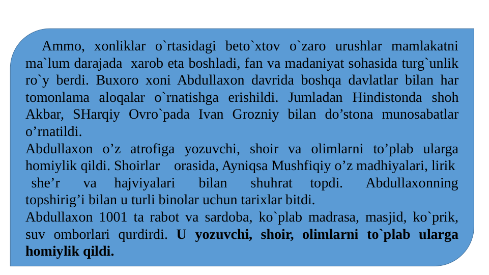    Ammo, xonliklar o`rtasidagi beto`xtov o`zaro urushlar mamlakatni 
ma`lum darajada  xarob eta boshladi, fan va madaniyat sohasida turg`unlik 
ro`y berdi. Buxoro xoni Abdullaxon davrida boshqa davlatlar bilan har 
tomonlama aloqalar o`rnatishga erishildi. Jumladan Hindistonda shoh 
Akbar, SHarqiy Ovro`pada Ivan Grozniy bilan do’stona munosabatlar 
o’rnatildi.
Abdullaxon o’z atrofiga yozuvchi, shoir va olimlarni to’plab ularga 
homiylik qildi. Shoirlar    orasida, Ayniqsa Mushfiqiy o’z madhiyalari, lirik  
 she’r    va   hajviyalari    bilan    shuhrat   topdi.    Abdullaxonning 
topshirig’i bilan u turli binolar uchun tarixlar bitdi.
Abdullaxon 1001 ta rabot va sardoba, ko`plab madrasa, masjid, ko`prik, 
suv omborlari qurdirdi. U yozuvchi, shoir, olimlarni to`plab ularga 
homiylik qildi.
