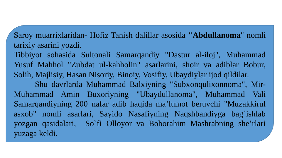 Saroy muarrixlaridan- Hofiz Tanish dalillar asosida "Abdullanoma" nomli 
tarixiy asarini yozdi.
Tibbiyot sohasida Sultonali Samarqandiy "Dastur al-iloj", Muhammad 
Yusuf Mahhol "Zubdat ul-kahholin" asarlarini, shoir va adiblar Bobur, 
Solih, Majlisiy, Hasan Nisoriy, Binoiy, Vosifiy, Ubaydiylar ijod qildilar.
Shu davrlarda Muhammad Balxiyning "Subxonqulixonnoma", Mir-
Muhammad Amin Buxoriyning "Ubaydullanoma", Muhammad Vali 
Samarqandiyning 200 nafar adib haqida ma’lumot beruvchi "Muzakkirul 
asxob" nomli asarlari, Sayido Nasafiyning Naqshbandiyga bag`ishlab 
yozgan qasidalari,  So`fi Olloyor va Boborahim Mashrabning she’rlari 
yuzaga keldi.
