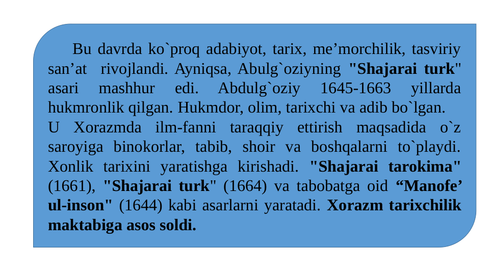     Bu davrda ko`proq adabiyot, tarix, me’morchilik, tasviriy 
san’at  rivojlandi. Ayniqsa, Abulg`oziyning "Shajarai turk" 
asari 
mashhur 
edi. 
Abdulg`oziy 
1645-1663 
yillarda 
hukmronlik qilgan. Hukmdor, olim, tarixchi va adib bo`lgan.
U Xorazmda ilm-fanni taraqqiy ettirish maqsadida o`z 
saroyiga binokorlar, tabib, shoir va boshqalarni to`playdi. 
Xonlik tarixini yaratishga kirishadi. "Shajarai tarokima" 
(1661), "Shajarai turk" (1664) va tabobatga oid “Manofe’ 
ul-inson" (1644) kabi asarlarni yaratadi. Xorazm tarixchilik 
maktabiga asos soldi.
