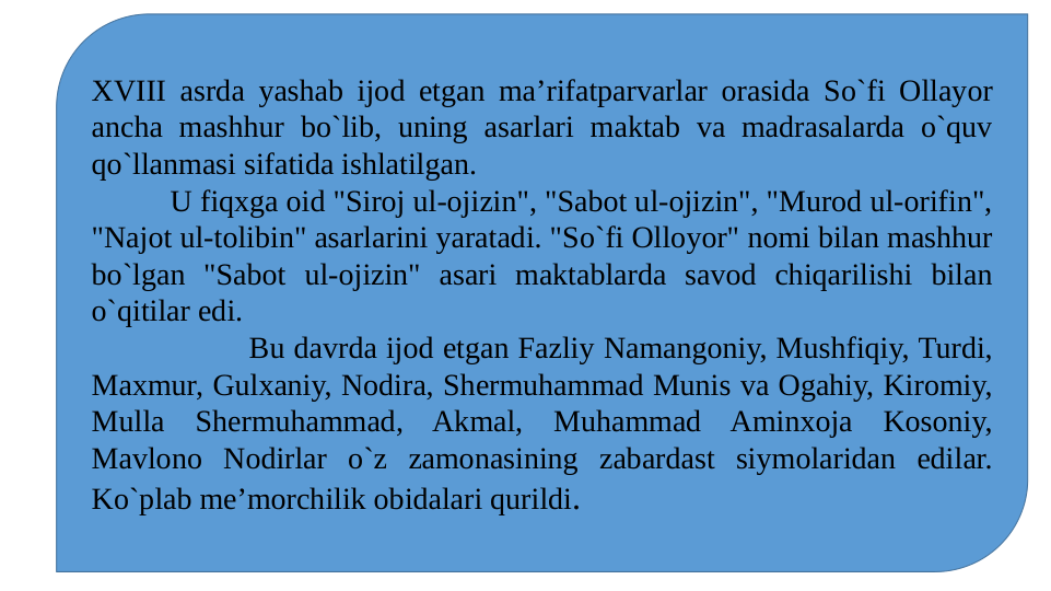 XVIII asrda yashab ijod etgan ma’rifatparvarlar orasida So`fi Ollayor 
ancha mashhur bo`lib, uning asarlari maktab va madrasalarda o`quv 
qo`llanmasi sifatida ishlatilgan.
U fiqxga oid "Siroj ul-ojizin", "Sabot ul-ojizin", "Murod ul-orifin", 
"Najot ul-tolibin" asarlarini yaratadi. "So`fi Olloyor" nomi bilan mashhur 
bo`lgan "Sabot ul-ojizin" asari maktablarda savod chiqarilishi bilan 
o`qitilar edi.
Bu davrda ijod etgan Fazliy Namangoniy, Mushfiqiy, Turdi, 
Maxmur, Gulxaniy, Nodira, Shermuhammad Munis va Ogahiy, Kiromiy, 
Mulla Shermuhammad, Akmal, Muhammad Aminxoja Kosoniy, 
Mavlono Nodirlar o`z zamonasining zabardast siymolaridan edilar. 
Ko`plab me’morchilik obidalari qurildi.

