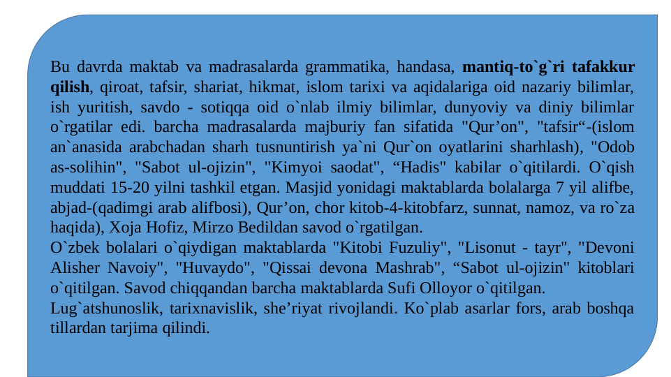 Bu davrda maktab va madrasalarda grammatika, handasa, mantiq-to`g`ri tafakkur 
qilish, qiroat, tafsir, shariat, hikmat, islom tarixi va aqidalariga oid nazariy bilimlar, 
ish yuritish, savdo - sotiqqa oid o`nlab ilmiy bilimlar, dunyoviy va diniy bilimlar 
o`rgatilar edi. barcha madrasalarda majburiy fan sifatida "Qur’on", "tafsir“-(islom 
an`anasida arabchadan sharh tusnuntirish ya`ni Qur`on oyatlarini sharhlash), "Odob 
as-solihin", "Sabot ul-ojizin", "Kimyoi saodat", “Hadis" kabilar o`qitilardi. O`qish 
muddati 15-20 yilni tashkil etgan. Masjid yonidagi maktablarda bolalarga 7 yil alifbe, 
abjad-(qadimgi arab alifbosi), Qur’on, chor kitob-4-kitobfarz, sunnat, namoz, va ro`za 
haqida), Xoja Hofiz, Mirzo Bedildan savod o`rgatilgan.
O`zbek bolalari o`qiydigan maktablarda "Kitobi Fuzuliy", "Lisonut - tayr", "Devoni 
Alisher Navoiy", "Huvaydo", "Qissai devona Mashrab", “Sabot ul-ojizin" kitoblari 
o`qitilgan. Savod chiqqandan barcha maktablarda Sufi Olloyor o`qitilgan.
Lug`atshunoslik, tarixnavislik, she’riyat rivojlandi. Ko`plab asarlar fors, arab boshqa 
tillardan tarjima qilindi.
