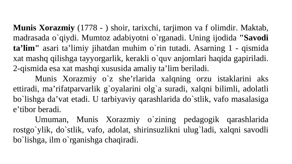 Munis Xorazmiy (1778 - ) shoir, tarixchi, tarjimon va f olimdir. Maktab, 
madrasada o`qiydi. Mumtoz adabiyotni o`rganadi. Uning ijodida "Savodi 
ta’lim" asari ta’limiy jihatdan muhim o`rin tutadi. Asarning 1 - qismida 
xat mashq qilishga tayyorgarlik, kerakli o`quv anjomlari haqida gapiriladi. 
2-qismida esa xat mashqi xususida amaliy ta’lim beriladi.
Munis Xorazmiy o`z she’rlarida xalqning orzu istaklarini aks 
ettiradi, ma’rifatparvarlik g`oyalarini olg`a suradi, xalqni bilimli, adolatli 
bo`lishga da’vat etadi. U tarbiyaviy qarashlarida do`stlik, vafo masalasiga 
e’tibor beradi.
Umuman, Munis Xorazmiy o`zining pedagogik qarashlarida 
rostgo`ylik, do`stlik, vafo, adolat, shirinsuzlikni ulug`ladi, xalqni savodli 
bo`lishga, ilm o`rganishga chaqiradi.

