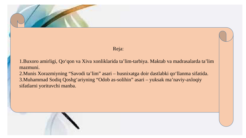 Reja:
1.Buxoro amirligi, Qo‘qon va Xiva xonliklarida ta’lim-tarbiya. Maktab va madrasalarda ta’lim 
mazmuni. 
2.Munis Xorazmiyning “Savodi ta’lim” asari – husnixatga doir dastlabki qo‘llanma sifatida. 
3.Muhammad Sodiq Qoshg‘ariyning “Odob as-solihin” asari – yuksak ma’naviy-axloqiy 
sifatlarni yorituvchi manba.
 
