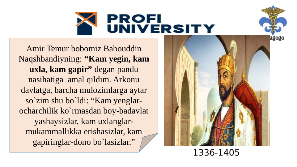 1336-1405
Amir Temur bobomiz Bahouddin 
Naqshbandiyning: “Kam yegin, kam 
uxla, kam gapir” degan pandu 
nasihatiga  amal qildim. Arkonu 
davlatga, barcha mulozimlarga aytar 
so`zim shu bo`ldi: “Kam yenglar- 
ocharchilik ko`rmasdan boy-badavlat 
yashaysizlar, kam uxlanglar-
mukammallikka erishasizlar, kam 
gapiringlar-dono bo`lasizlar.”
