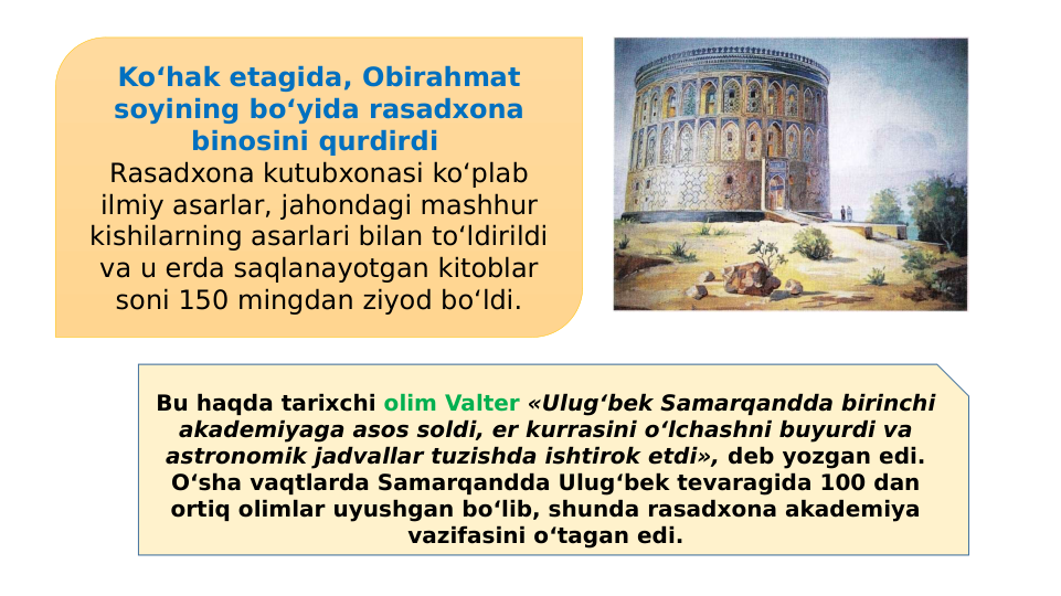 Ko‘hak etagida, Obirahmat 
soyining bo‘yida rasadxona 
binosini qurdirdi 
Rasadxona kutubxonasi ko‘plab 
ilmiy asarlar, jahondagi mashhur 
kishilarning asarlari bilan to‘ldirildi 
va u erda saqlanayotgan kitoblar 
soni 150 mingdan ziyod bo‘ldi.
Bu haqda tarixchi olim Valter «Ulug‘bek Samarqandda birinchi 
akademiyaga asos soldi, er kurrasini o‘lchashni buyurdi va 
astronomik jadvallar tuzishda ishtirok etdi», deb yozgan edi. 
O‘sha vaqtlarda Samarqandda Ulug‘bek tevaragida 100 dan 
ortiq olimlar uyushgan bo‘lib, shunda rasadxona akademiya 
vazifasini o‘tagan edi.
