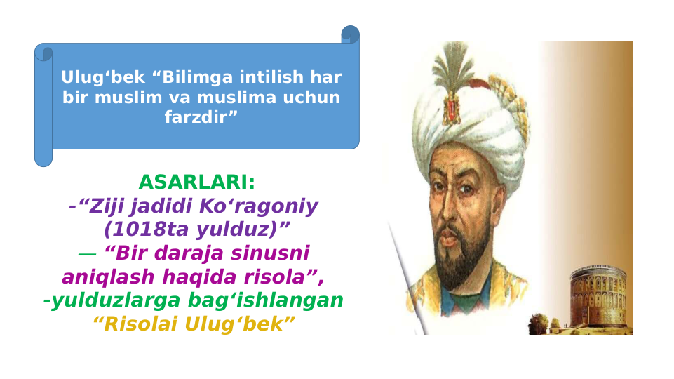ASARLARI:
-“Ziji jadidi Ko‘ragoniy 
(1018ta yulduz)”
— “Bir daraja sinusni 
aniqlash haqida risola”, 
-yulduzlarga bag‘ishlangan 
“Risolai Ulug‘bek” 
Ulug‘bek “Bilimga intilish har 
bir muslim va muslima uchun 
farzdir”
