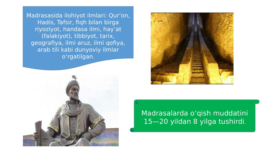 Madrasasida ilohiyot ilmlari: Qur’on, 
Hadis, Tafsir, fiqh bilan birga 
riyoziyot, handasa ilmi, hay’at 
(falakiyot), tibbiyot, tarix, 
geografiya, ilmi aruz, ilmi qofiya, 
arab tili kabi dunyoviy ilmlar 
o‘rgatilgan.
Madrasalarda o‘qish muddatini 
15—20 yildan 8 yilga tushirdi.
