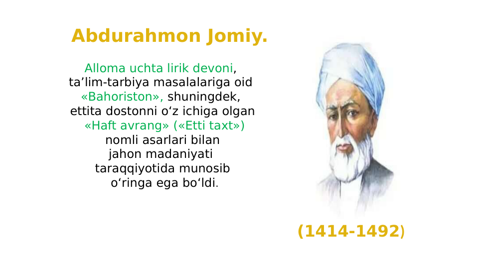  Abdurahmon Jomiy. 
(1414-1492)
Alloma uchta lirik devoni, 
ta’lim-tarbiya masalalariga oid 
«Bahoriston», shuningdek, 
ettita dostonni o‘z ichiga olgan
 «Haft avrang» («Etti taxt»)
 nomli asarlari bilan 
jahon madaniyati 
taraqqiyotida munosib
 o‘ringa ega bo‘ldi.

