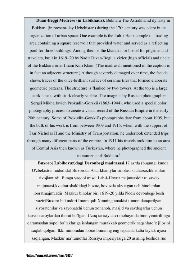  
 
Duan-Beggi Medrese (in Labikhauz). Bukhara The Astrakhanid dynasty in 
Bukhara (in present-day Uzbekistan) during the 17th century was adept in its 
organization of urban space. One example is the Lab-i-Hauz complex, a trading 
area containing a square reservoir that provided water and served as a reflecting 
pool for three buildings. Among them is the khanaka, or hostel for pilgrims and 
travelers, built in 1619–20 by Nadir Divan-Begi, a vizier (high official) and uncle 
of the Bukhara ruler Imam Kuli Khan. (The madrasah mentioned in the caption is 
in fact an adjacent structure.) Although severely damaged over time, the facade 
shows traces of the once-brilliant surface of ceramic tiles that formed elaborate 
geometric patterns. The structure is flanked by two towers. At the top is a large 
stork’s nest, with stork clearly visible. The image is by Russian photographer 
Sergei Mikhailovich Prokudin-Gorskii (1863–1944), who used a special color 
photography process to create a visual record of the Russian Empire in the early 
20th century. Some of Prokudin-Gorskii’s photographs date from about 1905, but 
the bulk of his work is from between 1909 and 1915, when, with the support of 
Tsar Nicholas II and the Ministry of Transportation, he undertook extended trips 
through many different parts of the empire. In 1911 his travels took him to an area 
of Central Asia then known as Turkestan, where he photographed the ancient 
monuments of Bukhara.1 
Buxoro( Labihovuz)dagi Devonbegi madrasasi.17 asrda (bugungi kunda 
O'zbekiston hududida) Buxoroda Astarkhaniylar sulolasi shaharsozlik ishlari 
rivojlantirdi. Bunga yaqqol misol Lab-i-Hovuz majmuasidir u: savdo 
majmuasi,kvadrat shaklidagi hovuz, hovuzda aks etgan uch binolardan 
iboratmajmuadir. Mazkur binolar biri 1619-20 yilda Nodir devonbegi(bosh 
vazir)Buxoro hukmdori Imom quli Xonning amakisi tomonidanqurilgan 
ziyoratchilar va sayohatchi uchun xonahoh, masjid va savdogarlar uchun 
karvonsaroylardan iborat bo’lgan. Uzoq tarixiy davr mobaynida bino yemirilihiga 
qaramasdan sopol bo’laklariga ishlangan murakkab geometrik naqshlaro’z jilosini 
saqlab qolgan. Ikki minoradan iborat binoning eng tepasida katta laylak uyasi 
saqlangan. Mazkur ma’lumotlar Rossiya imperiyasiga 20 asrning boshida rus 
                                                           
1 https://www.wdl.org/en/item/5871/ 

