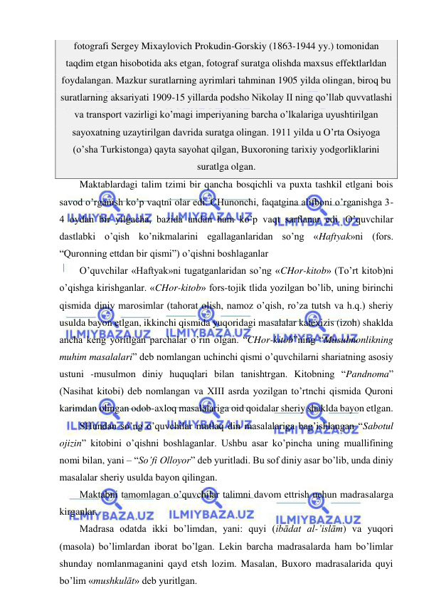  
 
fotografi Sergey Mixaylovich Prokudin-Gorskiy (1863-1944 yy.) tomonidan 
taqdim etgan hisobotida aks etgan, fotograf suratga olishda maxsus effektlarldan 
foydalangan. Mazkur suratlarning ayrimlari tahminan 1905 yilda olingan, biroq bu 
suratlarning aksariyati 1909-15 yillarda podsho Nikolay II ning qo’llab quvvatlashi 
va transport vazirligi ko’magi imperiyaning barcha o’lkalariga uyushtirilgan 
sayoxatning uzaytirilgan davrida suratga olingan. 1911 yilda u O’rta Osiyoga 
(o’sha Turkistonga) qayta sayohat qilgan, Buxoroning tarixiy yodgorliklarini 
suratlga olgan. 
Maktablardagi talim tzimi bir qancha bosqichli va puxta tashkil etlgani bois 
savod o’rganish ko’p vaqtni olar edi. CHunonchi, faqatgina alifboni o’rganishga 3-
4 oydan bir yilgacha, bazida undan ham ko’p vaqt sarflanar edi. O’quvchilar 
dastlabki o’qish ko’nikmalarini egallaganlaridan so’ng «Haftyak»ni (fors. 
“Quronning ettdan bir qismi”) o’qishni boshlaganlar  
O’quvchilar «Haftyak»ni tugatganlaridan so’ng «CHor-kitob» (To’rt kitob)ni 
o’qishga kirishganlar. «CHor-kitob» fors-tojik tlida yozilgan bo’lib, uning birinchi 
qismida diniy marosimlar (tahorat olish, namoz o’qish, ro’za tutsh va h.q.) sheriy 
usulda bayon etlgan, ikkinchi qismida yuqoridagi masalalar katexizis (izoh) shaklda 
ancha keng yoritlgan parchalar o’rin olgan. “CHor-kitob”ning “Musulmonlikning 
muhim masalalari” deb nomlangan uchinchi qismi o’quvchilarni shariatning asosiy 
ustuni -musulmon diniy huquqlari bilan tanishtrgan. Kitobning “Pandnoma” 
(Nasihat kitobi) deb nomlangan va XIII asrda yozilgan to’rtnchi qismida Quroni 
karimdan olingan odob-axloq masalalariga oid qoidalar sheriy shaklda bayon etlgan.  
SHundan so’ng o’quvchilar mutlaq din masalalariga bag’ishlangan “Sabotul 
ojizin” kitobini o’qishni boshlaganlar. Ushbu asar ko’pincha uning muallifining 
nomi bilan, yani – “So’fi Olloyor” deb yuritladi. Bu sof diniy asar bo’lib, unda diniy 
masalalar sheriy usulda bayon qilingan.  
Maktabni tamomlagan o’quvchilar talimni davom ettrish uchun madrasalarga 
kirganlar.  
Madrasa odatda ikki bo’limdan, yani: quyi (ibādat al-’islām) va yuqori 
(masola) bo’limlardan iborat bo’lgan. Lekin barcha madrasalarda ham bo’limlar 
shunday nomlanmaganini qayd etsh lozim. Masalan, Buxoro madrasalarida quyi 
bo’lim «mushkulāt» deb yuritlgan. 
