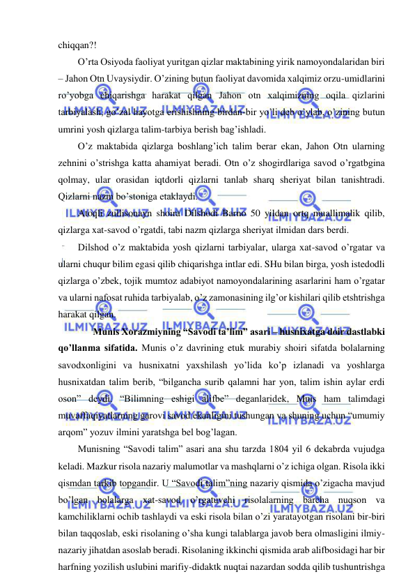  
 
chiqqan?! 
O’rta Osiyoda faoliyat yuritgan qizlar maktabining yirik namoyondalaridan biri 
– Jahon Otn Uvaysiydir. O’zining butun faoliyat davomida xalqimiz orzu-umidlarini 
ro’yobga chiqarishga harakat qilgan Jahon otn xalqimizning oqila qizlarini 
tarbiyalash, go’zal hayotga erishishning birdan-bir yo’li deb o’ylab, o’zining butun 
umrini yosh qizlarga talim-tarbiya berish bag’ishladi.  
O’z maktabida qizlarga boshlang’ich talim berar ekan, Jahon Otn ularning 
zehnini o’strishga katta ahamiyat beradi. Otn o’z shogirdlariga savod o’rgatbgina 
qolmay, ular orasidan iqtdorli qizlarni tanlab sharq sheriyat bilan tanishtradi. 
Qizlarni nazm bo’stoniga etaklaydi. 
Atoqli zullisonayn shoira Dilshodi Barno 50 yildan ortq muallimalik qilib, 
qizlarga xat-savod o’rgatdi, tabi nazm qizlarga sheriyat ilmidan dars berdi. 
Dilshod o’z maktabida yosh qizlarni tarbiyalar, ularga xat-savod o’rgatar va 
ularni chuqur bilim egasi qilib chiqarishga intlar edi. SHu bilan birga, yosh istedodli 
qizlarga o’zbek, tojik mumtoz adabiyot namoyondalarining asarlarini ham o’rgatar 
va ularni nafosat ruhida tarbiyalab, o’z zamonasining ilg’or kishilari qilib etshtrishga 
harakat qilgan.  
 
Munis Xorazmiyning “Savodi ta’lim” asari – husnixatga doir dastlabki 
qo’llanma sifatida. Munis o’z davrining etuk murabiy shoiri sifatda bolalarning 
savodxonligini va husnixatni yaxshilash yo’lida ko’p izlanadi va yoshlarga 
husnixatdan talim berib, “bilgancha surib qalamni har yon, talim ishin aylar erdi 
oson” deydi. “Bilimning eshigi alifbe” deganlaridek, Muis ham talimdagi 
muvaffaqiyatlarning garovi savod ekanligini tushungan va shuning uchun “umumiy 
arqom” yozuv ilmini yaratshga bel bog’lagan. 
Munisning “Savodi talim” asari ana shu tarzda 1804 yil 6 dekabrda vujudga 
keladi. Mazkur risola nazariy malumotlar va mashqlarni o’z ichiga olgan. Risola ikki 
qismdan tarkib topgandir. U “Savodi talim”ning nazariy qismida o’zigacha mavjud 
bo’lgan bolalarga xat-savod o’rgatuvchi risolalarning barcha nuqson va 
kamchiliklarni ochib tashlaydi va eski risola bilan o’zi yaratayotgan risolani bir-biri 
bilan taqqoslab, eski risolaning o’sha kungi talablarga javob bera olmasligini ilmiy-
nazariy jihatdan asoslab beradi. Risolaning ikkinchi qismida arab alifbosidagi har bir 
harfning yozilish uslubini marifiy-didaktk nuqtai nazardan sodda qilib tushuntrishga 
