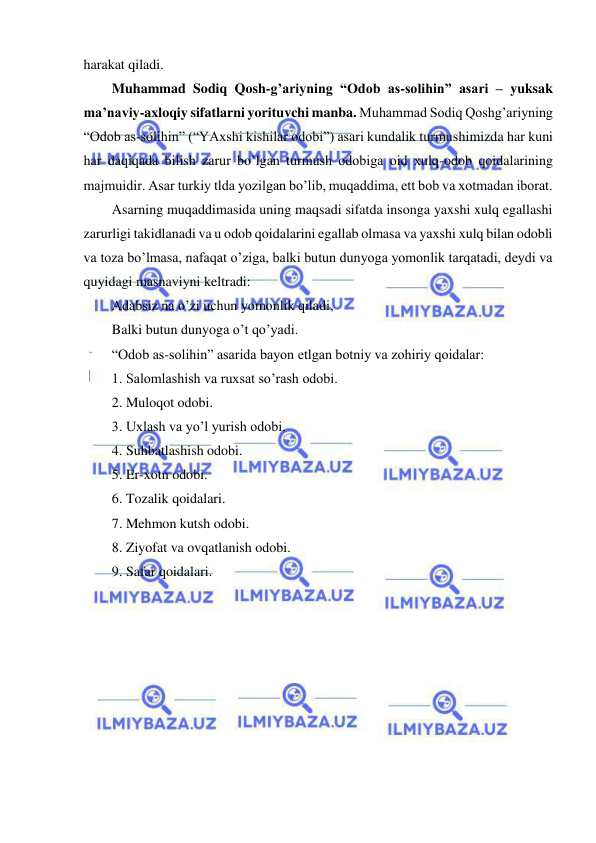  
 
harakat qiladi.  
Muhammad Sodiq Qosh-g’ariyning “Odob as-solihin” asari – yuksak 
ma’naviy-axloqiy sifatlarni yorituvchi manba. Muhammad Sodiq Qoshg’ariyning 
“Odob as-solihin” (“YAxshi kishilar odobi”) asari kundalik turmushimizda har kuni 
har daqiqada bilish zarur bo’lgan turmush odobiga oid xulq-odob qoidalarining 
majmuidir. Asar turkiy tlda yozilgan bo’lib, muqaddima, ett bob va xotmadan iborat.  
Asarning muqaddimasida uning maqsadi sifatda insonga yaxshi xulq egallashi 
zarurligi takidlanadi va u odob qoidalarini egallab olmasa va yaxshi xulq bilan odobli 
va toza bo’lmasa, nafaqat o’ziga, balki butun dunyoga yomonlik tarqatadi, deydi va 
quyidagi masnaviyni keltradi: 
Adabsiz na o’zi uchun yomonlik qiladi, 
Balki butun dunyoga o’t qo’yadi.  
“Odob as-solihin” asarida bayon etlgan botniy va zohiriy qoidalar: 
1. Salomlashish va ruxsat so’rash odobi. 
2. Muloqot odobi. 
3. Uxlash va yo’l yurish odobi. 
4. Suhbatlashish odobi. 
5. Er-xotn odobi. 
6. Tozalik qoidalari. 
7. Mehmon kutsh odobi. 
8. Ziyofat va ovqatlanish odobi. 
9. Safar qoidalari.  
 
