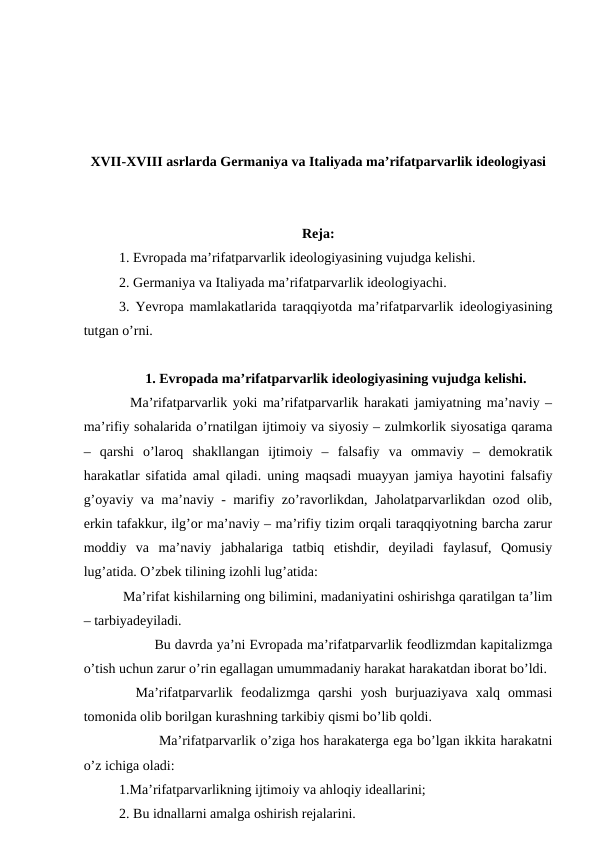 XVII-XVIII asrlarda Germaniya va Italiyada ma’rifatparvarlik ideologiyasi
Reja:
1. Evropada ma’rifatparvarlik ideologiyasining vujudga kelishi.
2. Germaniya va Italiyada ma’rifatparvarlik ideologiyachi.
3. Yevropa mamlakatlarida taraqqiyotda ma’rifatparvarlik ideologiyasining
tutgan o’rni.
1. Evropada ma’rifatparvarlik ideologiyasining vujudga kelishi.
  Ma’rifatparvarlik yoki ma’rifatparvarlik harakati jamiyatning ma’naviy –
ma’rifiy sohalarida o’rnatilgan ijtimoiy va siyosiy – zulmkorlik siyosatiga qarama
–  qarshi  o’laroq  shakllangan  ijtimoiy  –  falsafiy  va  ommaviy  –  demokratik
harakatlar sifatida amal qiladi. uning maqsadi muayyan jamiya hayotini falsafiy
g’oyaviy va ma’naviy - marifiy zo’ravorlikdan, Jaholatparvarlikdan ozod olib,
erkin tafakkur, ilg’or ma’naviy – ma’rifiy tizim orqali taraqqiyotning barcha zarur
moddiy  va  ma’naviy  jabhalariga  tatbiq  etishdir,  deyiladi  faylasuf,  Qomusiy
lug’atida. O’zbek tilining izohli lug’atida:
 Ma’rifat kishilarning ong bilimini, madaniyatini oshirishga qaratilgan ta’lim
– tarbiyadeyiladi. 
Bu davrda ya’ni Evropada ma’rifatparvarlik feodlizmdan kapitalizmga
o’tish uchun zarur o’rin egallagan umummadaniy harakat harakatdan iborat bo’ldi. 
  Ma’rifatparvarlik  feodalizmga  qarshi  yosh  burjuaziyava  xalq  ommasi
tomonida olib borilgan kurashning tarkibiy qismi bo’lib qoldi.
 Ma’rifatparvarlik o’ziga hos harakaterga ega bo’lgan ikkita harakatni
o’z ichiga oladi:
1.Ma’rifatparvarlikning ijtimoiy va ahloqiy ideallarini;
2. Bu idnallarni amalga oshirish rejalarini.
