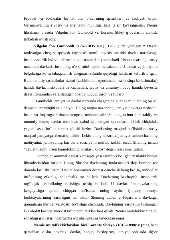 Fryobel  va  boshqalar  bo’lib,  ular  o’zalrining  qarashlari  va  faoliyati  orqali
Germaniyaning siyosiy va ma’naviy muhitiga kata ta’sir ko’rsatganlar. Nemis
libralizmi orasida Vilgelm fon Gumbold va Lorents Shtey g’oyalarini alohida
ta’kidlab o’tish joiz. 
Vilgelm fon Gumboldt (1767-1835 y.y.).  1792 yilda yozilgan “ Davlat
faoliyatiga  chegara  qo’yish  tajribasi”  nomli  siyosiy  asarida  davlat  masalasiga
insonparvarlik individualizmi nuqtai-nazaridan yondoshadi. Ushbu asarning asosiy
mazmuni davlatda insonning o’z o’rnini topish masalasidir. U davlat va jamiyatni
belgilariga ko’ra tabaqalanish chegarasi sifatida quyidagi faktlarni keltirib o’tgan.
Bular: milliy tashkilotlar tizimi (tashkilotlar, uyushmalar va boshqa birlashmalar)
hamda davlat institutlari va xizmatlari; tabiiy va umumiy huquq hamda bevosita
davlat tomonidan yaratiladigan pozitiv huquq; inson va fuqaro. 
  Gumboldt jamiyat va davlat o’rtasida chegara belgilar ekan, ularning bir xil
darajada emasligini ta’kidlaydi. Uning nuqtai nazaricha, jamiyat davlatga nisbatan,
inson va fuqaroga nisbatan kengroq tushunchadir. Shuning uchun ham tabiiy va
umumiy huquq davlat tomnidan qabul qilinadigan qonunlarni ishlab chiqishda
yagona asos bo’lib xizmat qilishi lozim. Davlatning mavjud bo’lishidan asosiy
maqsad jamiyatga xizmat qilishdir. Lekin uning nazarida, jamiyat tushunchasining
mohiyatini, jamiyatning har bir a’zosi, ya’ni individ tashkil etadi. Shuning uchun
“davlat tuzumi inson kamolotining vositasi, xolos” degan tezis amal qiladi.
  Gumboldt minimal davlat kontseptsiyasi tarafdori bo’lgan dastlabki burjua
liberalistlaridan biridir.  Uning fikricha davlatning funktsiyalari iloji boricha tor
doirada bo’lishi lozim. Davlat hokimiyati doirasi qanchalik keng bo’lsa, individlar
ittifoqining  erkinligi  shunchalik  tor  bo’ladi.  Davlatning  kuchayishi  insonlarda
tug’ilajak  erkinlikning  o’sishiga  to’siq  bo’ladi.  U  davlat  funktsiyalarining
kengayishga  qarshi  chiqqan  bo’lsada,  uning  ayrim  ijtimoiy  himoya
funktsiyalarining  zarurligini  tan  oladi.  Shuning  uchun  u  fuqarolarni  davlatga,
qonunlarga hurmat va itoatli bo’lishga chaqiradi. Davlatning zaruratini tushungan
Gumboldt boshqa anarxist ta’limotchilaridan farq qiladi. Nemis mutafakkirining bu
sohadagi g’oyalari hozirgacha o’z ahamiyatini yo’qotgan emas. 
Nemis mutaffakkirlaridan biri Lorents Shteyn (1815-1890y.y.)ning ham
qarashlari  o’sha  davrdagi  davlat,  huquq,  boshqaruv,  jamiyat  sohasida  ilg’or
