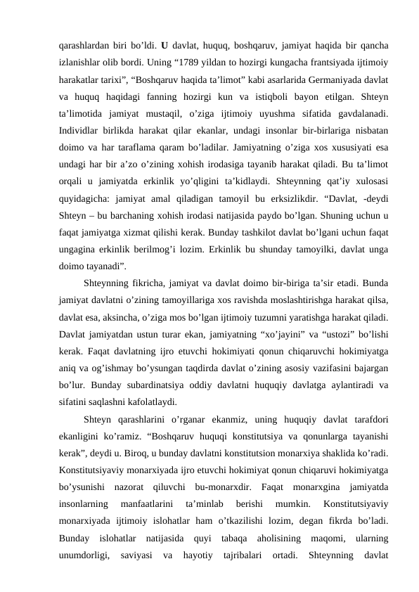 qarashlardan biri bo’ldi. U  davlat, huquq, boshqaruv, jamiyat haqida bir qancha
izlanishlar olib bordi. Uning “1789 yildan to hozirgi kungacha frantsiyada ijtimoiy
harakatlar tarixi”, “Boshqaruv haqida ta’limot” kabi asarlarida Germaniyada davlat
va  huquq  haqidagi  fanning  hozirgi  kun  va  istiqboli  bayon  etilgan.  Shteyn
ta’limotida  jamiyat  mustaqil,  o’ziga  ijtimoiy  uyushma  sifatida  gavdalanadi.
Individlar birlikda harakat  qilar  ekanlar, undagi  insonlar  bir-birlariga nisbatan
doimo va har taraflama qaram bo’ladilar. Jamiyatning o’ziga xos xususiyati esa
undagi har bir a’zo o’zining xohish irodasiga tayanib harakat qiladi. Bu ta’limot
orqali  u  jamiyatda  erkinlik  yo’qligini  ta’kidlaydi.  Shteynning  qat’iy  xulosasi
quyidagicha:  jamiyat  amal  qiladigan  tamoyil  bu  erksizlikdir.  “Davlat,  -deydi
Shteyn – bu barchaning xohish irodasi natijasida paydo bo’lgan. Shuning uchun u
faqat jamiyatga xizmat qilishi kerak. Bunday tashkilot davlat bo’lgani uchun faqat
ungagina erkinlik berilmog’i lozim. Erkinlik bu shunday tamoyilki, davlat unga
doimo tayanadi”.
Shteynning fikricha, jamiyat va davlat doimo bir-biriga ta’sir etadi. Bunda
jamiyat davlatni o’zining tamoyillariga xos ravishda moslashtirishga harakat qilsa,
davlat esa, aksincha, o’ziga mos bo’lgan ijtimoiy tuzumni yaratishga harakat qiladi.
Davlat jamiyatdan ustun turar ekan, jamiyatning “xo’jayini” va “ustozi” bo’lishi
kerak. Faqat davlatning ijro etuvchi hokimiyati qonun chiqaruvchi hokimiyatga
aniq va og’ishmay bo’ysungan taqdirda davlat o’zining asosiy vazifasini bajargan
bo’lur.  Bunday  subardinatsiya  oddiy  davlatni  huquqiy  davlatga  aylantiradi  va
sifatini saqlashni kafolatlaydi.
Shteyn  qarashlarini  o’rganar  ekanmiz,  uning  huquqiy  davlat  tarafdori
ekanligini  ko’ramiz.  “Boshqaruv  huquqi  konstitutsiya  va  qonunlarga  tayanishi
kerak”, deydi u. Biroq, u bunday davlatni konstitutsion monarxiya shaklida ko’radi.
Konstitutsiyaviy monarxiyada ijro etuvchi hokimiyat qonun chiqaruvi hokimiyatga
bo’ysunishi  nazorat  qiluvchi  bu-monarxdir.  Faqat  monarxgina  jamiyatda
insonlarning  manfaatlarini  ta’minlab  berishi  mumkin.  Konstitutsiyaviy
monarxiyada  ijtimoiy  islohatlar  ham  o’tkazilishi  lozim,  degan  fikrda  bo’ladi.
Bunday  islohatlar  natijasida  quyi  tabaqa  aholisining  maqomi,  ularning
unumdorligi,  saviyasi  va  hayotiy  tajribalari  ortadi.  Shteynning  davlat
